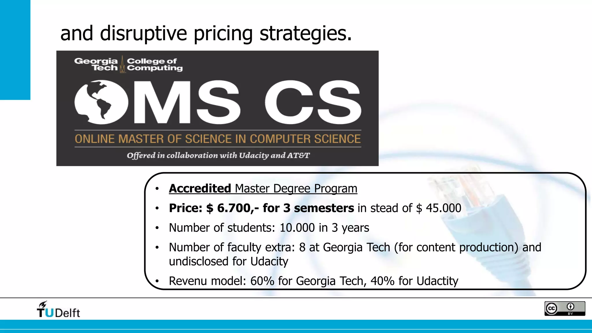 and disruptive pricing strategies. 
• Accredited Master Degree Program 
• Price: $ 6.700,- for 3 semesters in stead of $ 45.000 
• Number of students: 10.000 in 3 years 
• Number of faculty extra: 8 at Georgia Tech (for content production) and 
undisclosed for Udacity 
• Revenu model: 60% for Georgia Tech, 40% for Udactity 
 