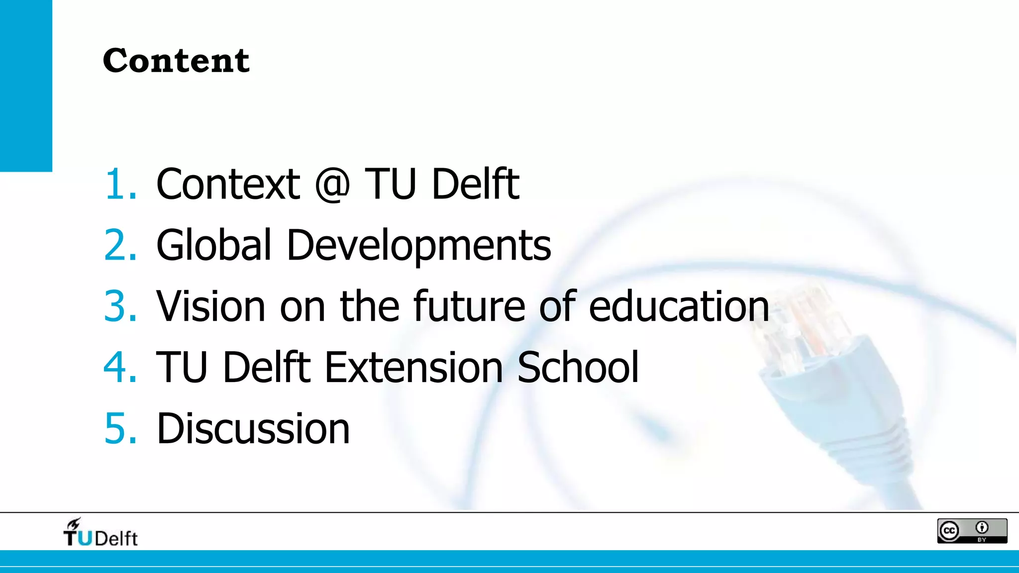 Content 
1. Context @ TU Delft 
2. Global Developments 
3. Vision on the future of education 
4. TU Delft Extension School 
5. Discussion 
 