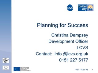 Planning for Success 
Christina Dempsey 
Development Officer 
LCVS 
Contact: Info @lcvs.org.uk 
0151 227 5177 
Nov-14©LCVS 1 
 
