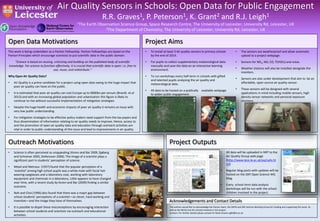 Air Quality Sensors in Schools: Open Data for Public Engagement 
R.R. Graves1, P. Peterson1, K. Grant2 and R.J. Leigh1 
1The Earth Observation Science Group, Space Research Centre, The University of Leicester, University Rd, Leicester, UK 
2The Department of Chemistry, The University of Leicester, University Rd, Leicester, UK 
Open Data Motivations 
This work is being undertaken as a Panton Fellowship. Panton Fellowships are based on the 
Panton Principles which encourage scientists to put scientific data in the public domain. 
“Science is based on reusing, criticising and building on the published body of scientific 
knowledge. For science to function effectively, it is crucial that scientific data is open: i.e. free to 
use, reuse, and redistribute.“ 
Why Open Air Quality Data? 
• Air Quality is a prime candidate for a project using open data owing to the huge impact that 
poor air quality can have on the public. 
• It is estimated that poor air quality can cost Europe up to €800bn per annum (Brandt. et.al 
2013) and with an increasing global population and urbanisation this figure is likely to 
continue to rise without successful implementation of mitigation strategies. 
• Despite the huge health and economic impacts of poor air quality it remains an issue with 
very low public understanding. 
• For mitigation strategies to be effective policy makers need support from the tax payers and 
thus dissemination of information relating to air quality needs to improve. Hence, access to 
and the promotion of open air quality data and education through outreach activities are 
vital in order to public understanding of this issue and lead to improvements in air quality. 
Outreach Motivations 
• Science is often perceived as unappealing (Koren and Bar 2009, Sjøberg 
and Schreiner 2005, Stefansson 2006). The image of a scientist plays a 
significant part in students’ perception of science. 
• Mead and Metraux (1957) found that the popular perception of a 
‘scientist’ among high school pupils was a white male with facial hair 
wearing eyeglasses and a laboratory coat, working with laboratory 
equipment and chemicals in a laboratory. Little appears to have changed 
over time, with a recent study by Koren and Bar (2009) finding a similar 
outcome. 
• Noh and Choi (1996) also found that there was a major gap between 
school students’ perceptions of a scientist—as clever, hard working and 
inventive—and the image they have of themselves. 
• It is possible to dispel these misconceptions by encouraging interaction 
between school students and scientists via outreach and educational 
activities. 
Project Aims 
• To install at least 3 Air quality sensors in primary schools 
by the end of 2014. 
• For pupils to collect supplementary meteorological data 
manually and save the data on an interactive learning 
environment. 
• To run workshops every half-term in schools with gifted 
and talented pupils analysing the air quality and 
meteorological data. 
• All data to be hosted on a publically available webpage 
to widen public engagement. 
• The sensors are weatherproof and allow automatic 
upload to a project webpage. 
• Sensors for NO2, NO, CO, T(VOCs) and noise. 
• Weather stations will also be installed alongside the 
monitors. 
• Sensors are also under development that aim to be an 
affordable, open source air quality sensor. 
• These sensors will be designed with several 
applications in mind including mobile sensors, high 
density sensor networks and personal exposure 
monitors. 
Project Outputs 
• All data will be uploaded in NRT to the 
Air Quality Group web page 
(http://www.leos.le.ac.uk/aq/ca4s.ht 
ml) 
• Regular blog posts with updates will be 
hosted on the OKF Open Science WG 
blog. 
• Every school term data analysis 
workshops will be run with the school 
children involved in the project. 
Acknowledgements and Contact Details 
The authors would like to acknowledge the Panton team, the OKFN and OKF Science Working Group for funding and supporting this work. As 
well as the NCEO and the schools involved in the project. 
Contact: For further details please contact Dr Rosie Graves rg82@le.ac.uk 
