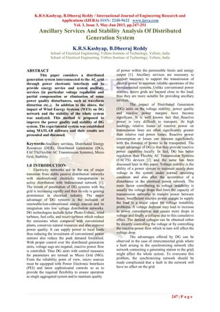 K.R.S.Kashyap, B.Dheeraj Reddy / International Journal of Engineering Research and
Applications (IJERA) ISSN: 2248-9622 www.ijera.com
Vol. 3, Issue 3, May-Jun 2013, pp.247-251
247 | P a g e
Ancillary Services And Stability Analysis Of Distributed
Generation System
K.R.S.Kashyap, B.Dheeraj Reddy
School of Electrical Engineering, Vellore Institute of Technology, Vellore, India
School of Electrical Engineering, Vellore Institute of Technology, Vellore, India
ABSTRACT
This paper considers a distributed
generation system interconnected to the AC grid
through power electronic interfaces and to
provide energy service and system ancillary
services (in particular voltage regulation and
partial compensation or elimination of some
power quality disturbances, such as waveform
distortion etc.,). In addition to the above, the
impact of Wind Energy Systems (WES) on DG
network and the stability of the whole system
was analyzed. This method is proposed to
improve the power quality and stability of DG
system. The experimental system was established
using MATLAB software and their results are
presented and discussed.
Keywords-Ancillary services, Distributed Energy
Resources (DER), Distributed Generation (DG),
FACTS(Flexible AC Transmission Systems), Micro
Grid, Stability.
1.0 INTRODUCTION
Electricity networks are in the era of major
transition from stable passive distribution networks
with unidirectional electricity transportation to
active distribution with bidirectional network [1].
The extent of penetration of DG systems with the
grid is increasing rapidly and thus its role is gaining
prominence in electrical industry. The major
advantage of DG systems is the inclusion of
renewable/non-conventional energy sources and its
integration into low voltage distribution networks.
DG technologies include Solar Photo-Voltaic, wind
turbines, fuel cells, and micro turbines which reduce
the emissions when compared with conventional
plants, conserves natural resources and also improve
power quality. It can supply power to local loads
thus reducing the investment of conventional power
stations also reduce the peak demand forecasted.
With proper control over the distributed generation
units, voltage sags are negated, reactive power flow
is controlled. Thus DG units with control measures
for parameters are termed as Micro Grid (MG).
From the reliability point of view, micro sources
must be equipped with Power Electronic Interfaces
(PEI) and latest sophisticated controls so as to
provide the required flexibility to ensure operation
as single aggregated system and to maintain quality
of power within the permissible limits and energy
output [1]. Ancillary services are necessary to
support necessary to support the transmission of
electric power to maintain reliable operations of the
interconnected systems. Unlike conventional power
stations, micro grids are located close to the load,
thus they are more suitable for providing ancillary
services.
The impact of Distributed Generation
(DG) units on the voltage stability, power quality
and reactive power margins have become
significant. It is well known fact that Reactive
power is very difficult to transport. At high
loadings, relative losses of reactive power on
transmission lines are often significantly greater
than relative real power losses. Reactive power
consumption or losses can increase significantly
with the distance of power to be transported. The
major advantage of DG is that they provide reactive
power capability locally. In fact, DG has better
regulation than Flexible AC Transmission Systems
(FACTS) devices [2] and the same has been
discussed later in this paper. Voltage stability is the
ability of a power system to maintain steady state
voltage in the system under normal operating
condition and also after the occurrence of a
disturbance in the electrical power network. The
main factor contributing to voltage instability is
usually the voltage drops that limit the capacity of
transmission networks to transfer power between
buses. Insufficient reactive power margin to supply
the load is a major cause for voltage instability
problems. A voltage decrease may lead to increase
in power consumption and causes more drops in
voltage and finally a collapse due to this cumulative
effect. The desired voltages can be obtained either
by directly controlling the voltage or by controlling
the reactive power flow which in turn will affect the
voltage drop.
The advantages offered by DG can be
observed in the case of interconnected grids where
a fault arising in the synchronizing network (the
network connecting a generating station to the grid)
might affect the whole system. To overcome this
problem, the synchronizing network should be
made complicated that a fault in the network will
have no affect on the grid.
 