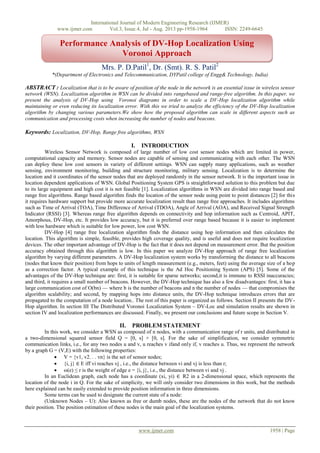 International Journal of Modern Engineering Research (IJMER)
www.ijmer.com Vol.3, Issue.4, Jul - Aug. 2013 pp-1958-1964 ISSN: 2249-6645
www.ijmer.com 1958 | Page
Mrs. P. D.Patil1
, Dr. (Smt). R. S. Patil2
*(Department of Electronics and Telecommunication, DYPatil college of Engg& Technology, India)
ABSTRACT : Localization that is to be aware of position of the node in the network is an essential issue in wireless sensor
network (WSN). Localization algorithm in WSN can be divided into rangebased and range-free algorithm. In this paper, we
present the analysis of DV-Hop using Voronoi diagrams in order to scale a DV-Hop localization algorithm while
maintaining or even reducing its localization error. With this we tried to analyze the efficiency of the DV-Hop localization
algorithm by changing various parameters.We show how the proposed algorithm can scale in different aspects such as
communication and processing costs when increasing the number of nodes and beacons.
Keywords: Localization, DV-Hop, Range free algorithms, WSN
I. INTRODUCTION
Wireless Sensor Network is composed of large number of low cost sensor nodes which are limited in power,
computational capacity and memory. Sensor nodes are capable of sensing and communicating with each other. The WSN
can deploy these low cost sensors in variety of different settings. WSN can supply many applications, such as weather
sensing, environment monitoring, building and structure monitoring, military sensing. Localization is to determine the
location and it coordinates of the sensor nodes that are deployed randomly in the sensor network. It is the important issue in
location dependent applications of WSN. Global Positioning System GPS is straightforward solution to this problem but due
to its large equipment and high cost it is not feasible [1]. Localization algorithms in WSN are divided into range based and
range free algorithms. Range based algorithm finds the location of the sensor node using point to point distances [2] for this
it requires hardware support but provide more accurate localization result than range free approaches. It includes algorithms
such as Time of Arrival (TOA), Time Difference of Arrival (TDOA), Angle of Arrival (AOA), and Received Signal Strength
Indicator (RSSI) [3]. Whereas range free algorithm depends on connectivity and hop information such as Centroid, APIT,
Amorphous, DV-Hop, etc. It provides low accuracy, but it is preferred over range based because it is easier to implement
with less hardware which is suitable for low power, low cost WSN.
DV-Hop [4] range free localization algorithm finds the distance using hop information and then calculates the
location. This algorithm is simple, feasible, provides high coverage quality, and is useful and does not require localization
devices. The other important advantage of DV-Hop is the fact that it does not depend on measurement error. But the position
accuracy obtained through this algorithm is low. In this paper we analyze DV-Hop approach of range free localization
algorithm by varying different parameters. A DV-Hop localization system works by transforming the distance to all beacons
(nodes that know their position) from hops to units of length measurement (e.g., meters, feet) using the average size of a hop
as a correction factor. A typical example of this technique is the Ad Hoc Positioning System (APS) [5]. Some of the
advantages of the DV-Hop technique are: first, it is suitable for sparse networks; second,it is immune to RSSI inaccuracies;
and third, it requires a small number of beacons. However, the DV-Hop technique has also a few disadvantages: first, it has a
large communication cost of O(bn) — where b is the number of beacons and n the number of nodes — that compromises the
algorithm scalability; and second, by mapping hops into distance units, the DV-Hop technique introduces errors that are
propagated to the computation of a node location.. The rest of this paper is organized as follows. Section II presents the DV-
Hop algorithm. In section III The Distributed Voronoi Localization System – DV-Loc and simulation results are shown in
section IV and localization performances are discussed. Finally, we present our conclusions and future scope in Section V.
II. PROBLEM STATEMENT
In this work, we consider a WSN as composed of n nodes, with a communication range of r units, and distributed in
a two-dimensional squared sensor field Q = [0, s] × [0, s]. For the sake of simplification, we consider symmetric
communication links, i.e., for any two nodes u and v, u reaches v ifand only if, v reaches u. Thus, we represent the network
by a graph G = (V,E) with the following properties:
 V = {v1, v2. . . vn} is the set of sensor nodes;
 {i, j} ∈ E iff vi reaches vj , i.e., the distance between vi and vj is less than r;
 ω(e) ≤ r is the weight of edge e = {i, j}, i.e., the distance between vi and vj .
In an Euclidean graph, each node has a coordinate (xi, yi) ∈ R2 in a 2-dimensional space, which represents the
location of the node i in Q. For the sake of simplicity, we will only consider two dimensions in this work, but the methods
here explained can be easily extended to provide position information in three dimensions.
Some terms can be used to designate the current state of a node:
(Unknown Nodes – U): Also known as free or dumb nodes, these are the nodes of the network that do not know
their position. The position estimation of these nodes is the main goal of the localization systems.
Performance Analysis of DV-Hop Localization Using
Voronoi Approach
 