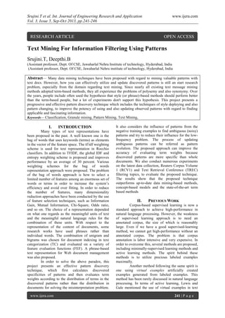 Srujini.T et al. Int. Journal of Engineering Research and Application www.ijera.com
Vol. 3, Issue 5, Sep-Oct 2013, pp.241-246
www.ijera.com 241 | P a g e
Text Mining For Information Filtering Using Patterns
Srujini.T, Deepthi.B
(Assistant professor, Dept. Of CSE, Jawaharlal Nehru Institute of technology, Hyderabad, India
(Assistant professor, Dept. Of CSE, Jawaharlal Nehru institute of technology, Hyderabad, India
Abstract— Many data mining techniques have been proposed with regard to mining valuable patterns with
text docs. However, how you can effectively utilize and update discovered patterns is still an start research
problem, especially from the domain regarding text mining. Since nearly all existing text message mining
methods adopted term-based methods, they all experience the problems of polysemy and also synonymy. Over
the years, people include often used the hypothesis that style (or phrase)-based methods should perform better
than the term-based people, but a lot of experiments don't support this hypothesis. This project presents a
progressive and effective pattern discovery technique which includes the techniques of style deploying and also
pattern changing, to improve the potency of using and also updating observed patterns with regard to finding
applicable and fascinating information.
Keywords— Classification, Granule mining, Pattern Mining, Text Mining,
I. INTRODUCTION
Many types of text representations have
been proposed in the past. A well known one is the
bag of words that uses keywords (terms) as elements
in the vector of the feature space. The tf/idf weighting
scheme is used for text representation in Rocchio
classifiers. In addition to TFIDF, the global IDF and
entropy weighting scheme is proposed and improves
performance by an average of 30 percent. Various
weighting schemes for the bag of words
representation approach were proposed. The problem
of the bag of words approach is how to select a
limited number of features among an enormous set of
words or terms in order to increase the system’s
efficiency and avoid over fitting. In order to reduce
the number of features, many dimensionality
reduction approaches have been conducted by the use
of feature selection techniques, such as Information
Gain, Mutual Information, Chi-Square, Odds ratio,
and so on. The choice of a representation depended
on what one regards as the meaningful units of text
and the meaningful natural language rules for the
combination of these units. With respect to the
representation of the content of documents, some
research works have used phrases rather than
individual words. The combination of unigram and
bigrams was chosen for document indexing in text
categorization (TC) and evaluated on a variety of
feature evaluation functions (FEF). A phrase-based
text representation for Web document management
was also proposed.
In order to solve the above paradox, this
project presents an effective pattern discovery
technique, which first calculates discovered
specificities of patterns and then evaluates term
weights according to the distribution of terms in the
discovered patterns rather than the distribution in
documents for solving the misinterpretation problem.
It also considers the influence of patterns from the
negative training examples to find ambiguous (noisy)
patterns and try to reduce their influence for the low-
frequency problem. The process of updating
ambiguous patterns can be referred as pattern
evolution. The proposed approach can improve the
accuracy of evaluating term weights because
discovered patterns are more specific than whole
documents. We also conduct numerous experiments
on the latest data collection, Reuters Corpus Volume
1 (RCV1) and Text Retrieval Conference (TREC)
filtering topics, to evaluate the proposed technique.
The results show that the proposed technique
outperforms up-to-date data mining-based methods,
concept-based models and the state-of-the-art term
based methods
II. PREVIOUS WORK
Corpus-based supervised learning is now a
standard approach to achieve high-performance in
natural language processing. However, the weakness
of supervised learning approach is to need an
annotated corpus, the size of which is reasonably
large. Even if we have a good supervised-learning
method, we cannot get high-performance without an
annotated corpus. The problem is that corpus
annotation is labor intensive and very expensive. In
order to overcome this, several methods are proposed,
including minimally-supervised learning methods and
active learning methods. The spirit behind these
methods is to utilize precious labeled examples
maximally.
Another method following the same spirit is
one using virtual examples artificially created
examples generated from labeled examples. This
method has been rarely discussed in natural language
processing. In terms of active learning, Lewis and
Gale mentioned the use of virtual examples in text
RESEARCH ARTICLE OPEN ACCESS
 