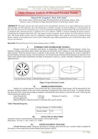 www.ijmer.com

International Journal of Modern Engineering Research (IJMER)
Vol. 3, Issue. 5, Sep - Oct. 2013 pp-2717-2725
ISSN: 2249-6645

Finite Element Analysis of Obround Pressure Vessels
Manish M. Utagikar1, Prof. S.B. Naik2
1

M.E. Student, Dept. of Mechanical Engg, Walchand Institute of Technology, Solapur, India
2
Professor, Dept. of Mechanical Engg, Walchand Institute of Technology, Solapur, India

ABSTRACT: This paper presents the work carried out for determination of stresses in an open ended pressure vessel of
obround shape. In some situations, due to the limited space available, exit pipes are made of elliptical or obround shape. In
this study, the stresses in the obround pressure vessel are determined using finite element method. The material of the vessel
is aluminum alloy. Internal pressure is applied to the vessel. Software ‘ANSYS’ is used for modeling & analysis purpose.
Considering the symmetry about both axes, only quarter model is prepared. Firstly analysis of circular pressure vessel is
done. The results of the circular vessel are validated by analytical solution. Then using the same type of element & mesh
density, analysis of obround pressure vessel is done. During the study, different parameters were varied & their effect on the
stresses was observed.

Keywords: Obround Pressure Vessel, Finite element analysis, ANSYS
I.

INTRODUCTION TO PRESSURE VESSELS

Pressure vessels are a commonly used device in engineering. Cylindrical or spherical pressure vessels (e.g.,
hydraulic cylinders, gun barrels, pipes, boilers and tanks) are commonly used in industry to carry both liquids and gases
under pressure. When the pressure vessel is exposed to this pressure, the material comprising the vessel is subjected to
pressure loading, and hence stresses, from all directions. The normal stresses resulting from this pressure are functions of the
radius of the element under consideration, the shape of the pressure vessel (i.e., circular, obround or elliptical) as well as the
applied pressure.

Circular Pressure Vessel

Obround Pressure Vessel

Elliptical Pressure Vessel

Figure.1 Types of Pressure Vessels

II.

PROBLEM DEFINITION:

Analysis of a circular pressure vessel will be done for a certain pressure. Hoop stresses will be determined for this
geometry. Analytical solution of the same will be determined. Comparison of the results will be done. To maintain the flow
rate, the area of flow is kept same & shape is changed to obround & the stress analysis is done for this vessel. Following data
will be used for the analysis work.
Inner Diameter (D)
= 200 mm,
Thickness of vessel (t)
= 2.5 mm
Pressure applied (P)
= 0.1 MPa
Material Properties: Material selected is Aluminum alloy used in aircraft.
Table.1 Material Properties
Young’s Modulus
Poisson’s Ratio

III.

1.03458 e5 MPa
0.33

ANALYTICAL SOLUTION

Analytical solution is determined for circular pressure vessel using Formula,
Hoop Stress = (P x R) / t = (0.1 x 100) / 2.5 = 4 MPa

IV.

FINITE ELEMENT ANALYSIS

Circular Pressure Vessel: Taking the advantage of symmetry about both the axes, a quarter model is prepared &
the analysis is done using Finite Element Method based software ANSYS.
www.ijmer.com

2717 | Page

 