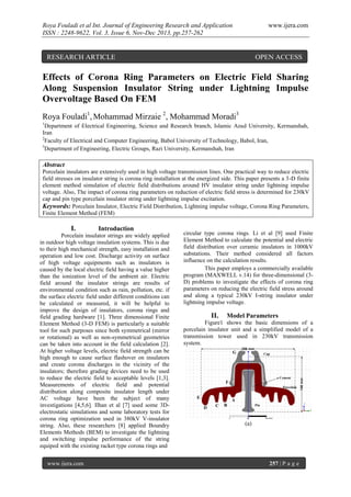 Roya Fouladi et al Int. Journal of Engineering Research and Application
ISSN : 2248-9622, Vol. 3, Issue 6, Nov-Dec 2013, pp.257-262

www.ijera.com

RESEARCH ARTICLE

OPEN ACCESS

Effects of Corona Ring Parameters on Electric Field Sharing
Along Suspension Insulator String under Lightning Impulse
Overvoltage Based On FEM
Roya Fouladi1, Mohammad Mirzaie 2, Mohammad Moradi3
1

Department of Electrical Engineering, Science and Research branch, Islamic Azad University, Kermanshah,
Iran
2
Faculty of Electrical and Computer Engineering, Babol University of Technology, Babol, Iran,
3
Department of Engineering, Electric Groups, Razi University, Kermanshah, Iran

Abstract
Porcelain insulators are extensively used in high voltage transmission lines. One practical way to reduce electric
field stresses on insulator string is corona ring installation at the energized side. This paper presents a 3-D finite
element method simulation of electric field distributions around HV insulator string under lightning impulse
voltage. Also, The impact of corona ring parameters on reduction of electric field stress is determined for 230kV
cap and pin type porcelain insulator string under lightning impulse excitation.
Keywords: Porcelain Insulator, Electric Field Distribution, Lightning impulse voltage, Corona Ring Parameters,
Finite Element Method (FEM)

Introduction

www.ijera.com

circular type corona rings. Li et al [9] used Finite
Element Method to calculate the potential and electric
field distribution over ceramic insulators in 1000kV
substations. Their method considered all factors
influence on the calculation results.
This paper employs a commercially available
program (MAXWELL v.14) for three-dimensional (3D) problems to investigate the effects of corona ring
parameters on reducing the electric field stress around
and along a typical 230kV I-string insulator under
lightning impulse voltage.

II.

Model Parameters

Figure1 shows the basic dimensions of a
porcelain insulator unit and a simplified model of a
transmission tower used in 230kV transmission
system.
G

256 mm
Cap

Cement

F
Porcelain

E

A
D

C

B

Pin

(a)

257 | P a g e

146 mm

I.

Porcelain insulator strings are widely applied
in outdoor high voltage insulation systems. This is due
to their high mechanical strength, easy installation and
operation and low cost. Discharge activity on surface
of high voltage equipments such as insulators is
caused by the local electric field having a value higher
than the ionization level of the ambient air. Electric
field around the insulator strings are results of
environmental condition such as rain, pollution, etc. if
the surface electric field under different conditions can
be calculated or measured, it will be helpful to
improve the design of insulators, corona rings and
field grading hardware [1]. Three dimensional Finite
Element Method (3-D FEM) is particularly a suitable
tool for such purposes since both symmetrical (mirror
or rotational) as well as non-symmetrical geometries
can be taken into account in the field calculation [2].
At higher voltage levels, electric field strength can be
high enough to cause surface flashover on insulators
and create corona discharges in the vicinity of the
insulators; therefore grading devices need to be used
to reduce the electric field to acceptable levels [1,3].
Measurements of electric field and potential
distribution along composite insulator length under
AC voltage have been the subject of many
investigations [4,5,6]. Ilhan et al [7] used some 3Delectrostatic simulations and some laboratory tests for
corona ring optimization used in 380kV V-insulator
string. Also, these researchers [8] applied Boundry
Elements Methods (BEM) to investigate the lightning
and switching impulse performance of the string
equiped with the existing racket type corona rings and

 