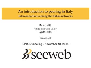An introduction to peering in Italy
Interconnections among the Italian networks
Marco d’Itri
<md@seeweb.it>
@rfc1036
Seeweb s.r.l.
LINX87 meeting - November 18, 2014
 