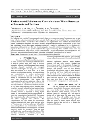 Otti, V. I.et al Int. Journal of Engineering Research and Applications
ISSN : 2248-9622, Vol. 4, Issue 1( Version 2), January 2014, pp.317-320

RESEARCH ARTICLE

www.ijera.com

OPEN ACCESS

Environmental Pollution and Contamination of Water Resources
within Awka and Environs
1
1
2

Nwabineli, E. O. 2otti, V. I., 2Nwafor, A. U., 2Nwolum, F. C.

Department of Ceramic and Glass Technology Akanu Ibiam Federal Polytechnic, Unwana, Ebonyi State.
Department of Civil Engineering, Federal Polytechnic, Oko, Anambra State.

ABSTRACT
In Awka the State capital of Anambra state in Nigeria West Africa, numerous cases of groundwater and surface
water pollution and contaminations have been reported. Shallow groundwater’s that have been contaminated by
leachates from landfills include those that occur below four large landfills in the outskirts of students’ hostel
both at temporary and permanent sites hostel. The town is endowed with numerous and accessible surface water
and groundwater regions. These water bodies are continuously exploited by inhabitants of the city, for domestic,
agricultural and industrial uses. The aim of an investigation of possible pollution/contamination of these water
regions in this work is to give greeter insight into the degree of suitability of the available surface water and
groundwater within the study area for various water demands. The ever increasing use of organic pesticides and
herbicides has constituted both surface water region and groundwater contamination in the region.
Key words: Groundwater, Surface Water, Pollution, Contamination, Landfills
pollutants/contaminants are produced yearly through
natural and anthropogenic activities such as industrial
I.
INTRODUCTION
Environmental pollution and contamination
activities, agricultural practices, waste disposal
of water resources are becoming a common menace
systems, soil and gully erosion Egboka(1994).
in parts of Anambra State. As a result of the ever
However as a result of the structural, Sratigraphic,
increasing industrial establishments and mans general
Sedimentological, and geotechnical properties of the
activities, physical, chemical, and biological
pedlogic and geologic units, no safe disposal
substances are being fed into the ground and surface
environments have yet been found for waste products
water environment on a daily basis. It is often
that have long half lives. High-level, medium-level
difficult to differentiate precisely between pollution
and low-level waste in solid, liquid and gaseous
and contamination. In modern environmental
forms are released into the environment of Anambra
literature, pollution is regarded as having higher
state at discrete intervals or at a continuous basis.
dosage or concentration that can cause damage to
They may have short or long half-lives in the
biota than contamination. That means that
environment, the consequences are health hazards.
contamination has a lesser deleterious effect to life
when compared with pollution. But contamination
may also render the contamination medium unusable
II.
LOCATION OF THE STUDY AREA
to life. Many urban and rural areas of Anambra State
The area delineated for the present study
have been adversely affected by large-scale pollution
comprises Awka, Unizik Temporary and permanent
and contamination. In modern environmental
site areas, Imoka stream, Obibia stream, iyi agu,
literature, pollution is regarded as having higher
Nwosu borehole, Okika borehole, Gaddafi’s and
dosage or concentrations that can cause damage to
borehole, Oguocha’s hand-dug well, and hotel de
biota than contamination,Awosika(2002. That means
lamital, all in Awka area. The areas were chosen
that contamination has a lesser deleterious effect to
based on the level of landfills, dust bins and
life when compared with pollution. But
population density, abandoned drainage systems,
contamination may also render the contaminated
open pits, mostly it houses several markets, mini
medium unusable to life. Many urban and rural areas
industries ,factories and services as a domain for
of Anambra state have been adversely affected by
students and the locals.
large-scale pollution and contamination; Extensive
nitrate contaminations of shallow aquifers have been
observed within the metropolis. This has been
attributed to the use of Agricultural fertilizers. This
may have resulted in losses of human, material and
financial
resources.
Volumes
of
these
www.ijera.com

317 | P a g e

 