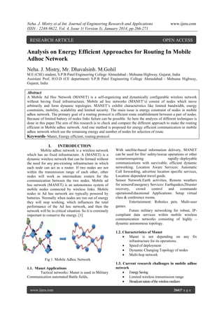 Neha. J. Mistry et al Int. Journal of Engineering Research and Applications
ISSN : 2248-9622, Vol. 4, Issue 1( Version 3), January 2014, pp.266-271

RESEARCH ARTICLE

www.ijera.com

OPEN ACCESS

Analysis on Energy Efficient Approaches for Routing In Mobile
Adhoc Network
Neha. J. Mistry, Mr. Dhavalsinh. M.Gohil
M.E (CSE) student, S.P.B Patel Engineering College Ahmedabad - Mehsana Highway, Gujarat, India
Assistant Prof, H.O.D (CE department) S.P.B Patel Engineering College Ahmedabad - Mehsana Highway,
Gujarat, India

Abstract
A Mobile Ad Hoc Network (MANET) is a self-organizing and dynamically configurable wireless network
without having fixed infrastructures. Mobile ad hoc networks (MANET’s) consist of nodes which move
arbitrarily and form dynamic topologies. MANET’s exhibit characteristics like limited bandwidth, energy
constraints, mobility, scalability and limited security. The main issue is energy constraint of nodes in mobile
adhoc network. The primary goal of a routing protocol is efficient route establishment between a pair of nodes.
Because of limited battery of nodes links failure can be possible. So here the analysis of different techniques is
done in this paper.The aim of this research is to check and compare the different approach to make the routing
efficient in Mobile adhoc network. And one method is proposed for energy efficient communication in mobile
adhoc network which use the remaining energy and number of nodes for selection of route.
Keywords- Manet, Energy efficient, routing protocol.

I.

INTRODUCTION

Mobile adhoc network is a wireless network
which has no fixed infrastructure. A (MANET) is a
dynamic wireless network that can be formed without
the need for any pre-existing infrastructure in which
each node can act as a router. If two nodes are not
within the transmission range of each other, other
nodes will work as intermediate routers for the
communication between the two nodes. Mobile ad
hoc network (MANET) is an autonomous system of
mobile nodes connected by wireless links. Mobile
nodes in Ad hoc network are typically powered by
batteries. Normally when nodes are run out of energy
they will stop working, which influences the total
performance of the Ad hoc network, and then the
network will be in critical situation. So it is extremely
important to conserve the energy. [1]

With satellite-based information delivery, MANET
can be used for fire/ safety/rescue operations or other
scenariosrequiring
rapidly–deployable
communications with survivable, efficient dynamic
networking. Location Aware Services: Automatic
Call forwarding, advertise location specific services,
Location–dependent travel guide.
Sensor Network:Earth activities, Remote weathers
for sensorsEmergency Services: Earthquakes,Disaster
recovery,
crowd
control
and
commando
operationsEducational Applications: Setup virtual
class & conference rooms.
Entertainment: Robotics pets. Multi-user
games.
Future military networking for robust, IPcompliant data services within mobile wireless
communication networks consisting of highly –
dynamic autonomous topology.
1.2. Characteristics of Manet
 Manet is not depending on any fix
infrastructure for its operations.
 Speed of deployment
 Dynamic Changing Topology of nodes
 Multi-hop network

Fig 1. Mobile Adhoc Network
1.1. Manet Applications
Tactical networks: Manet is used in Military
Communication automated Battle fields.

www.ijera.com

1.3. Current research challenges in mobile adhoc
network
 Energy Saving
 Limited wireless transmission range
 Broadcast nature of the wireless medium
266|P a g e

 