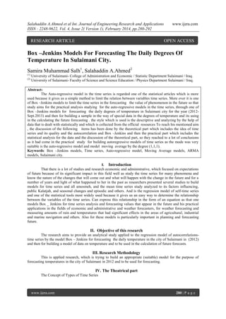 Salahaddin A.Ahmed et al Int. Journal of Engineering Research and Applications
ISSN : 2248-9622, Vol. 4, Issue 2( Version 1), February 2014, pp.280-292

RESEARCH ARTICLE

www.ijera.com

OPEN ACCESS

Box –Jenkins Models For Forecasting The Daily Degrees Of
Temperature In Sulaimani City.
Samira Muhammad Salh1, Salahaddin A.Ahmed2
(1)
(2)

University of Sulaimani- College of Administration and Economic / Statistic Department Sulaimani / Iraq.
University of Sulaimani- Faculty of Science and Science Education / Physics Department Sulaimani / Iraq.

Abstract:
The Auto-regressive model in the time series is regarded one of the statistical articles which is more
used because it gives us a simple method to limit the relation between variables time series. More over it is one
of Box –Jenkins models to limit the time series in the forecasting the value of phenomenon in the future so that
study aims for the practical analysis studying for the auto-regressive models in the time series, through one of
Box –Jenkins models for forecasting the daily degrees of temperature in Sulaimani city for the year (2012Sept.2013) and then for building a sample in the way of special data in the degrees of temperature and its using
in the calculating the future forecasting . the style which is used is the descriptive and analyzing by the help of
data that is dealt with statistically and which is collected from the official resources To reach his mentioned aim
, the discussion of the following items has been done by the theoretical part which includes the idea of time
series and its quality and the autocorrelation and Box –Jenkins and then the practical part which includes the
statistical analysis for the data and the discussion of the theoretical part, so they reached to a lot of conclusions
as it had come in the practical study for building autoregressive models of time series as the mode was very
suitable is the auto-regressive model and model moving average by the degree (1,1,1).
Keywords: Box –Jenkins models, Time series, Auto-regressive model, Moving Average models, ARMA
models, Sulaimani city.
I. Introduction
That there is a lot of studies and research economic and administrative, which focused on expectations
of future because of its significant impact in this field well as study the time series for many phenomena and
know the nature of the changes that will come out and what will happen with the change in the future and for a
number of years and light of what happened to her in the past as researchers presented several studies to build
models for time series and all amosmeh, and the mean time series study analyzed to its factors influencing,
public Kalatjah, and seasonal changes and episodic and others. And is the regression model of self-time series
and one of the statistical tools most widely used because it gives us an easy way to determine the relationship
between the variables of the time series. Can express this relationship in the form of an equation as that one
models Box _ Jenkins for time series analysis and forecasting values that appear in the future and his practical
applications in the fields of economic and administrative and weather forecasters, for weather forecasting and
measuring amounts of rain and temperatures that had significant effects in the areas of agricultural, industrial
and marine navigation and others. Also for these models is particularly important in planning and forecasting
future.

II. Objective of this research
The research aims to provide an analytical study applied to the regression model of autocorrelationstime series by the model Box – Jenkins for forecasting the daily temperature in the city of Sulaimani in (2012)
and then for building a model of data on temperature and to be used in the calculation of future forecasts.

III. Research Methodology
This is applied research, which is trying to build an appropriate (suitable) model for the purpose of
forecasting temperatures in the city of Sulaimani in 2012 and to be used for forecasting.

IV. The Theatrical part
The Concept of Types of Time Series

www.ijera.com

280 | P a g e

 