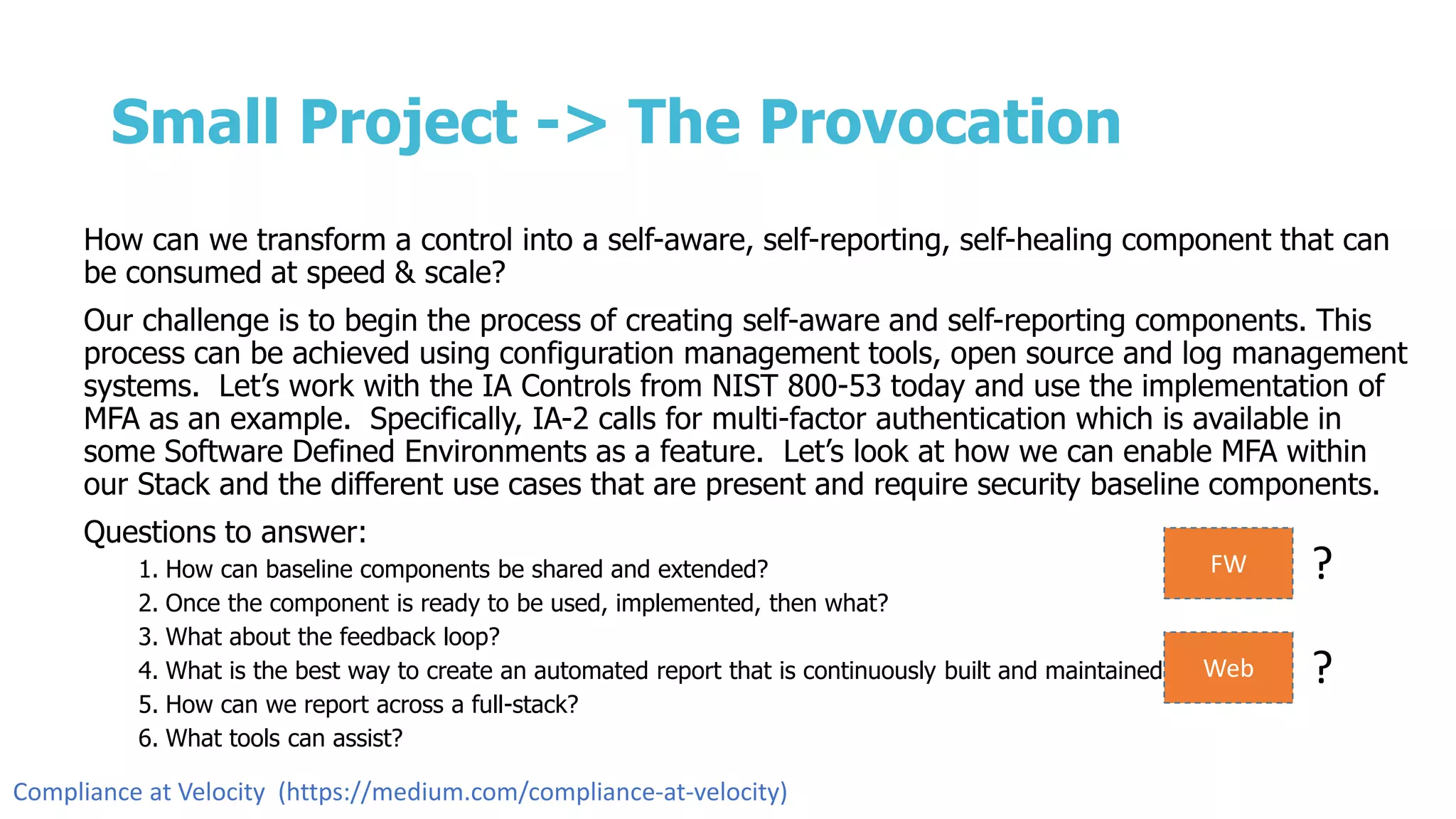 Small Project -> The Provocation
How can we transform a control into a self-aware, self-reporting, self-healing component that can
be consumed at speed & scale?
Our challenge is to begin the process of creating self-aware and self-reporting components. This
process can be achieved using configuration management tools, open source and log management
systems. Let’s work with the IA Controls from NIST 800-53 today and use the implementation of
MFA as an example. Specifically, IA-2 calls for multi-factor authentication which is available in
some Software Defined Environments as a feature. Let’s look at how we can enable MFA within
our Stack and the different use cases that are present and require security baseline components.
Questions to answer:
1. How can baseline components be shared and extended?
2. Once the component is ready to be used, implemented, then what?
3. What about the feedback loop?
4. What is the best way to create an automated report that is continuously built and maintained?
5. How can we report across a full-stack?
6. What tools can assist?
FW ?
Web ?
Compliance at Velocity (https://medium.com/compliance-at-velocity)
 