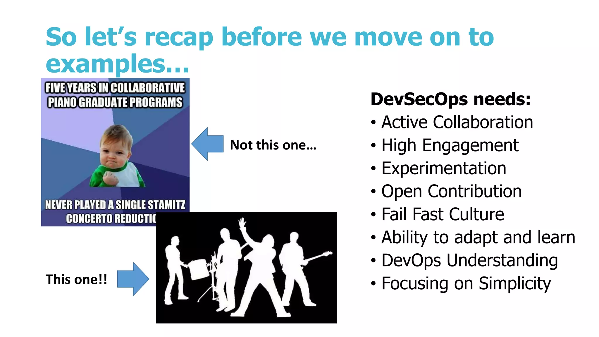 So let’s recap before we move on to
examples…
DevSecOps needs:
• Active Collaboration
• High Engagement
• Experimentation
• Open Contribution
• Fail Fast Culture
• Ability to adapt and learn
• DevOps Understanding
• Focusing on Simplicity
Not this one…
This one!!
 