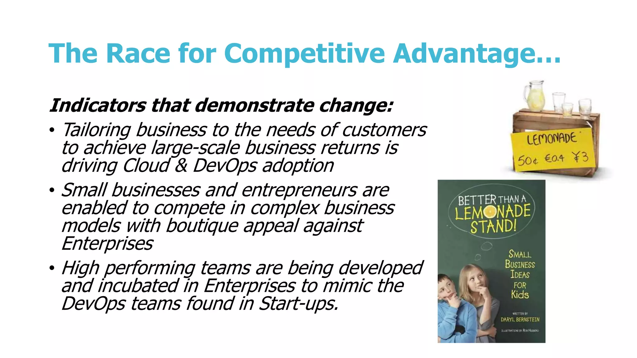 The Race for Competitive Advantage…
Indicators that demonstrate change:
• Tailoring business to the needs of customers
to achieve large-scale business returns is
driving Cloud & DevOps adoption
• Small businesses and entrepreneurs are
enabled to compete in complex business
models with boutique appeal against
Enterprises
• High performing teams are being developed
and incubated in Enterprises to mimic the
DevOps teams found in Start-ups.
 