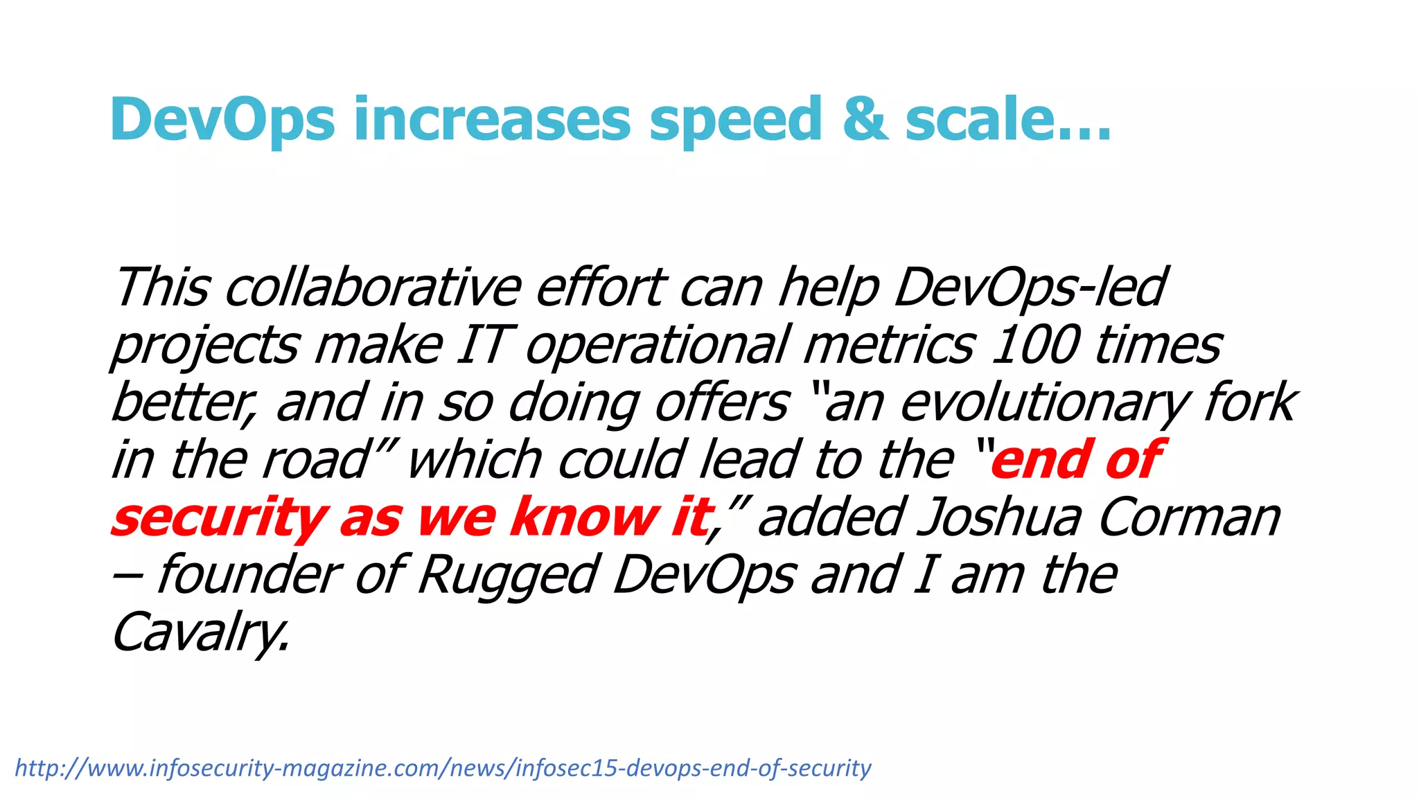 DevOps increases speed & scale…
This collaborative effort can help DevOps-led
projects make IT operational metrics 100 times
better, and in so doing offers “an evolutionary fork
in the road” which could lead to the “end of
security as we know it,” added Joshua Corman
– founder of Rugged DevOps and I am the
Cavalry.
http://www.infosecurity-magazine.com/news/infosec15-devops-end-of-security
 