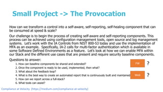 Small Project -> The Provocation
How can we transform a control into a self-aware, self-reporting, self-healing component that can
be consumed at speed & scale?
Our challenge is to begin the process of creating self-aware and self-reporting components. This
process can be achieved using configuration management tools, open source and log management
systems. Let’s work with the IA Controls from NIST 800-53 today and use the implementation of
MFA as an example. Specifically, IA-2 calls for multi-factor authentication which is available in
some Software Defined Environments as a feature. Let’s look at how we can enable MFA within
our Stack and the different use cases that are present and require security baseline components.
Questions to answer:
1. How can baseline components be shared and extended?
2. Once the component is ready to be used, implemented, then what?
3. What about the feedback loop?
4. What is the best way to create an automated report that is continuously built and maintained?
5. How can we report across a full-stack?
6. What tools can assist?
FW ?
Web ?
Compliance at Velocity (https://medium.com/compliance-at-velocity)
 