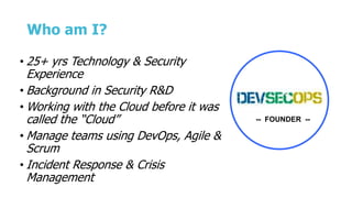 Who am I?
• 25+ yrs Technology & Security
Experience
• Background in Security R&D
• Working with the Cloud before it was
called the “Cloud”
• Manage teams using DevOps, Agile &
Scrum
• Incident Response & Crisis
Management
-- FOUNDER --
 