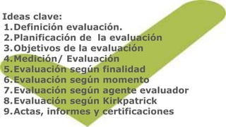 Ideas clave:
1.Definición evaluación.
2.Planificación de la evaluación
3.Objetivos de la evaluación
4.Medición/ Evaluación...