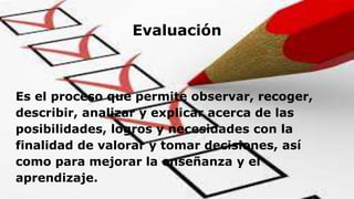 Evaluación
Es el proceso que permite observar, recoger,
describir, analizar y explicar acerca de las
posibilidades, logros...