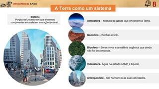 Sistema
Porção do Universo em que diferentes
componentes estabelecem interações entre si.
A Terra como um sistema
Atmosfera – Mistura de gases que envolvem a Terra.
Geosfera – Rochas e solo.
Biosfera – Seres vivos e a matéria orgânica que ainda
não foi decomposta.
Hidrosfera- Água no estado sólido e líquido.
Antroposfera - Ser humano e as suas atividades.
 