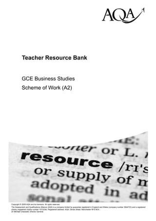 hij

            Teacher Resource Bank


            GCE Business Studies
            Scheme of Work (A2)




Copyright © 2009 AQA and its licensors. All rights reserved.
The Assessment and Qualifications Alliance (AQA) is a company limited by guarantee registered in England and Wales (company number 3644723) and a registered
charity (registered charity number 1073334). Registered address: AQA, Devas Street, Manchester M15 6EX.
Dr Michael Cresswell, Director General.
 