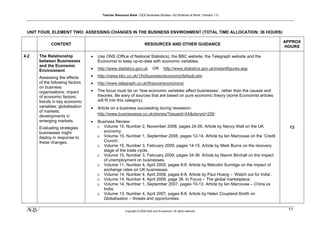 Teacher Resource Bank / GCE Business Studies / A2 Scheme of Work / Version 1.0




 UNIT FOUR, ELEMENT TWO: ASSESSING CHANGES IN THE BUSINESS ENVIRONMENT (TOTAL TIME ALLOCATION: 36 HOURS)

                                                                                                                                        APPROX
            CONTENT                                                   RESOURCES AND OTHER GUIDANCE
                                                                                                                                        HOURS

4.2   The Relationship           •   Use ONS (Office of National Statistics), the BBC website, the Telegraph website and the
      between Businesses             Economist to keep up-to-date with economic variables.
      and the Economic
      Environment                •   http://www.statistics.gov.uk            OR       http://www.statistics.gov.uk/instantfigures.asp

      Assessing the effects      •   http://news.bbc.co.uk/1/hi/business/economy/default.stm
      of the following factors   •   http://www.telegraph.co.uk/finance/economics/
      on business
      organisations: impact      •   The focus must be on ‘how economic variables affect businesses’, rather than the causes and
      of economic factors;           theories. Be wary of sources that are based on pure economic theory (some Economist articles
      trends in key economic         will fit into this category).
      variables; globalisation   •   Article on a business succeeding during recession:
      of markets;
                                     http://www.businesseye.co.uk/stories/?issueid=54&storyid=256:
      developments in
      emerging markets.          •   Business Review:
      Evaluating strategies          o Volume 15, Number 2, November 2008, pages 24-26. Article by Nancy Wall on the UK                   13
      businesses might                  economy.
      deploy in response to          o Volume 15, Number 1, September 2008, pages 12-14. Article by Ian Marcouse on the ‘Credit
      these changes.                    Crunch’.
                                     o Volume 15, Number 3, February 2009, pages 14-15. Article by Mark Burns on the recovery
                                        stage of the trade cycle.
                                     o Volume 15, Number 3, February 2009, pages 34-36. Article by Naomi Birchall on the impact
                                        of unemployment on businesses.
                                     o Volume 11, Number 4, April 2005, pages 8-9. Article by Malcolm Surridge on the impact of
                                        exchange rates on UK businesses.
                                     o Volume 14, Number 4, April 2008, pages 6-8. Article by Paul Hoang – ‘Watch out for India’.
                                     o Volume 14, Number 4, April 2008, page 38. In Focus – The global marketplace.
                                     o Volume 14, Number 1, September 2007, pages 10-13. Article by Ian Marcouse – China vs
                                        India.
                                     o Volume 13, Number 4, April 2007, pages 6-8. Article by Helen Coupland-Smith on
                                        Globalisation – threats and opportunities.

 klm                                                  Copyright © 2009 AQA and its licensors. All rights reserved.
                                                                                                                                         11
 