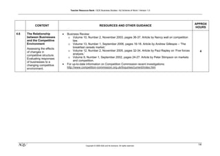 Teacher Resource Bank / GCE Business Studies / A2 Scheme of Work / Version 1.0




                                                                                                                                APPROX
            CONTENT                                                 RESOURCES AND OTHER GUIDANCE
                                                                                                                                HOURS

4.6   The Relationship         •   Business Review:
      between Businesses            o Volume 10, Number 2, November 2003, pages 36-37. Article by Nancy wall on competition
      and the Competitive               law.
      Environment                   o Volume 13, Number 1, September 2006, pages 16-18. Article by Andrew Gillespie – ‘The
      Assessing the effects             breakfast cereals market.’
      of changes in                 o Volume 12, Number 2, November 2005, pages 32-34. Article by Paul Rapley on ‘Five forces     4
      competitive structure.            analysis.’
      Evaluating responses          o Volume 9, Number 1, September 2002, pages 24-27. Article by Peter Stimpson on markets
      of businesses to a                and competition.
      changing competitive     •   For up-to-date information on Competition Commission recent investigations:
      environment.                 http://www.competition-commission.org.uk/Inquiries/current/index.htm




 klm                                                Copyright © 2009 AQA and its licensors. All rights reserved.
                                                                                                                                 14
 