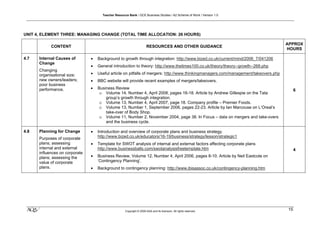 Teacher Resource Bank / GCE Business Studies / A2 Scheme of Work / Version 1.0




UNIT 4, ELEMENT THREE: MANAGING CHANGE (TOTAL TIME ALLOCATION: 26 HOURS)

                                                                                                                                      APPROX
            CONTENT                                                    RESOURCES AND OTHER GUIDANCE
                                                                                                                                      HOURS

4.7   Internal Causes of        •   Background to growth through integration: http://www.bized.co.uk/current/mind/2006_7/041206
      Change
                                •   General introduction to theory: http://www.thetimes100.co.uk/theory/theory--growth--268.php
      Changing
      organisational size;      •   Useful article on pitfalls of mergers: http://www.thinkingmanagers.com/management/takeovers.php
      new owners/leaders;       •   BBC website will provide recent examples of mergers/takeovers.
      poor business
      performance.              •   Business Review                                                                                        6
                                     o Volume 14, Number 4, April 2008, pages 16-18. Article by Andrew Gillespie on the Tata
                                        group’s growth through integration.
                                     o Volume 13, Number 4, April 2007, page 18. Company profile – Premier Foods.
                                     o Volume 13, Number 1, September 2006, pages 22-23. Article by Ian Marcouse on L’Oreal’s
                                        take-over of Body Shop.
                                     o Volume 11, Number 2, November 2004, page 38. In Focus – data on mergers and take-overs
                                        and the business cycle.

4.8   Planning for Change       •   Introduction and overview of corporate plans and business strategy.
      Purposes of corporate         http://www.bized.co.uk/educators/16-19/business/strategy/lesson/strategic1
      plans; assessing          •   Template for SWOT analysis of internal and external factors affecting corporate plans
      internal and external         http://www.businessballs.com/swotanalysisfreetemplate.htm                                              4
      influences on corporate
      plans; assessing the      •   Business Review, Volume 12, Number 4, April 2006, pages 8-10. Article by Neil Eastcote on
      value of corporate            ‘Contingency Planning’.
      plans.                    •   Background to contingency planning: http://www.ibisassoc.co.uk/contingency-planning.htm




 klm                                                 Copyright © 2009 AQA and its licensors. All rights reserved.
                                                                                                                                      15
 