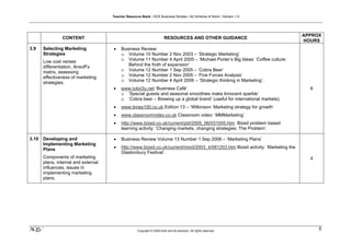 Teacher Resource Bank / GCE Business Studies / A2 Scheme of Work / Version 1.0




                                                                                                                                  APPROX
                CONTENT                                                  RESOURCES AND OTHER GUIDANCE
                                                                                                                                  HOURS
3.9    Selecting Marketing            •    Business Review:
       Strategies                          o Volume 10 Number 2 Nov 2003 – ‘Strategic Marketing’
       Low cost verses                     o Volume 11 Number 4 April 2005 – ‘Michael Porter’s Big Ideas’ ‘Coffee culture:
       differentiation, Ansoff’s              Behind the froth of expansion’
       matrix, assessing                   o Volume 12 Number 1 Sep 2005 – ‘Cobra Beer’
       effectiveness of marketing          o Volume 12 Number 2 Nov 2005 – ‘Five Forces Analysis’
       strategies.                         o Volume 12 Number 4 April 2006 – ‘Strategic thinking in Marketing’.
                                      •    www.tutor2u.net ‘Business Café’                                                          6
                                           o ‘Special guests and seasonal smoothies make Innocent sparkle’
                                           o ‘Cobra beer – Brewing up a global brand’ (useful for international markets).
                                      •    www.times100.co.uk Edition 13 – ‘Wilkinson: Marketing strategy for growth’
                                      •    www.classroomvideo.co.uk Classroom video: ‘MMMarketing’
                                      •    http://www.bized.co.uk/current/pbl/2005_06/031005.htm Bized problem based
                                           learning activity: ‘Changing markets, changing strategies: The Problem’.

3.10   Developing and                 •    Business Review Volume 13 Number 1 Sep 2006 – ‘Marketing Plans’
       Implementing Marketing
       Plans                          •    http://www.bized.co.uk/current/mind/2003_4/081203.htm Bized activity: ‘Marketing the
                                           Glastonbury Festival’.
       Components of marketing                                                                                                      4
       plans, internal and external
       influences, issues in
       implementing marketing
       plans.




klm                                                  Copyright © 2009 AQA and its licensors. All rights reserved.
                                                                                                                                        5
 