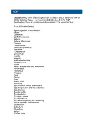 Glossary of key terms and concepts which candidates should be familiar with for
GCSE Sociology Paper 1, as recommended in Section 3 of the AQA
Specification. These are in addition to those stated in the subject content:

Topic 1 Studying Society

Agents/agencies of socialisation
Beliefs
Conformity
Conflict/consensus
Culture
Cultural differences
Customs
Discrimination
Ethnic group/ethnicity
Feminism
Functionalism
Gender/Sex
Identity
Marxism
Multicultural society
Nature/nurture
Norms
Roles- multiple roles and role conflict
Role models
Peer group
Prejudice
Race
Racism
Role
Role conflict
Sanctions
Social control- formal and informal
Social deprivation and the underclass
Social issues
Social mobility
Social policies
Social processes
Social structures
Socialisation- primary and secondary
Status- ascribed and achieved
Stratification
Subculture
Stereotype
Values
Welfare state
 