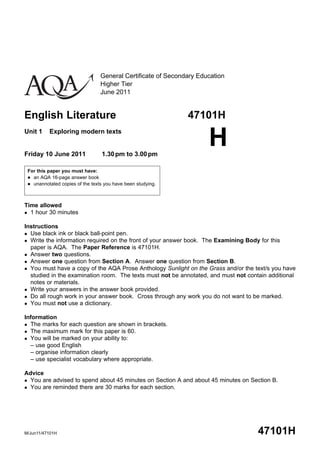 General Certificate of Secondary Education
                                 Higher Tier
                                 June 2011


English Literature                                            47101H
Unit 1    Exploring modern texts


Friday 10 June 2011               1.30 pm to 3.00 pm
                                                                     H
 For this paper you must have:
  an AQA 16-page answer book
  unannotated copies of the texts you have been studying.




Time allowed
 1 hour 30 minutes


Instructions
 Use black ink or black ball-point pen.
 Write the information required on the front of your answer book. The Examining Body for this
  paper is AQA. The Paper Reference is 47101H.
 Answer two questions.
 Answer one question from Section A. Answer one question from Section B.
 You must have a copy of the AQA Prose Anthology Sunlight on the Grass and/or the text/s you have
  studied in the examination room. The texts must not be annotated, and must not contain additional
  notes or materials.
 Write your answers in the answer book provided.
 Do all rough work in your answer book. Cross through any work you do not want to be marked.
 You must not use a dictionary.


Information
 The marks for each question are shown in brackets.
 The maximum mark for this paper is 60.
 You will be marked on your ability to:
  – use good English
  – organise information clearly
  – use specialist vocabulary where appropriate.

Advice
 You are advised to spend about 45 minutes on Section A and about 45 minutes on Section B.
 You are reminded there are 30 marks for each section.




M/Jun11/47101H                                                                       47101H
 