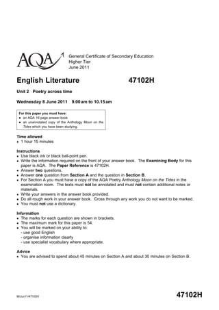General Certificate of Secondary Education
                              Higher Tier
                              June 2011


English Literature                                         47102H
Unit 2 Poetry across time

Wednesday 8 June 2011 9.00 am to 10.15 am

 For this paper you must have:
  an AQA 16 page answer book
  an unannotated copy of the Anthology Moon on the
   Tides which you have been studying.


Time allowed
 1 hour 15 minutes


Instructions
 Use black ink or black ball-point pen.
 Write the information required on the front of your answer book. The Examining Body for this
  paper is AQA. The Paper Reference is 47102H.
 Answer two questions.
 Answer one question from Section A and the question in Section B.
 For Section A you must have a copy of the AQA Poetry Anthology Moon on the Tides in the
  examination room. The texts must not be annotated and must not contain additional notes or
  materials.
 Write your answers in the answer book provided.
 Do all rough work in your answer book. Cross through any work you do not want to be marked.
 You must not use a dictionary.


Information
 The marks for each question are shown in brackets.
 The maximum mark for this paper is 54.
 You will be marked on your ability to:
  - use good English
  - organise information clearly
  - use specialist vocabulary where appropriate.

Advice
 You are advised to spend about 45 minutes on Section A and about 30 minutes on Section B.




M/Jun11/47102H                                                                      47102H
 