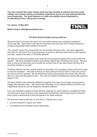 2
G/Jun15/48101/PM
You have received this press release which has been emailed to national and local media,
colleges and schools inviting contributions towards the launch of a new national television
news programme. The News Network is a cable and satellite channel dedicated to
broadcasting 24-hour rolling news coverage.
For release: 18 May 2015
Media Contact: editor@newsnetwork.com
The News Network targets young audiences
We are excited to announce the launch of a new early evening news programme targeted at
16–24 year olds. News Burst is planned for broadcast in the new year and The News Network is
inviting young people to get involved in its launch.
“Our research shows that young people are not watching television news. We need suggestions
from them for the format of our new programme to guide our decisions about both its news agenda
and style,” explains the editor of The News Network.
We intend to create a pilot bulletin to be used with focus groups throughout the country to test their
reaction. “We have simulated a bulletin by providing a typical day’s breaking news stories. We want
them to choose the lead story and to decide the running order for two other stories that they think
should be included in our pilot.”
The News Network has won several awards for the quality of its coverage of news events and is keen
to keep this reputation. “We pride ourselves on being among the first to break a news story and on
the accuracy of our reporting. We are determined to give young people news stories they will care
about in a style that will appeal to them. This must be evident immediately the opening title sequence
begins to roll.”
The News Network also welcomes additional suggestions for ways to encourage young people to
engage with television news. “We need to take advantage of our e-Media platform and think more
imaginatively about how we can target this important audience.”
If you are interested in getting involved with this challenge you will be asked to complete four tasks.
You will need to show us that you have researched into television news programmes and that you
have a good understanding of what will appeal to our target audience.
We need your ideas by Monday 15 June 2015. Final tips from us are:
 provide examples to support your ideas
 use diagrams and illustrations where appropriate.
 
