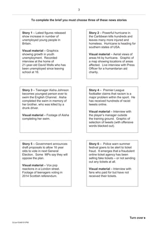 3
G/Jun15/48101/PM
Turn over 
To complete the brief you must choose three of these news stories
Story 1 – Latest figures released
show increase in number of
unemployed young people in
Britain.
Visual material – Graphics
showing growth in youth
unemployment. Recorded
interview at the home of
21-year-old David Wells who has
been unemployed since leaving
school at 16.
Story 2 – Powerful hurricane in
the Caribbean kills hundreds and
leaves many more injured and
homeless. Hurricane is heading for
southern states of USA.
Visual material – Aerial views of
areas hit by hurricane. Graphic of
a map showing locations of areas
affected. Live interview with Press
Officer for a humanitarian aid
charity.
Story 3 – Teenager Aisha Johnson
becomes youngest person ever to
swim the English Channel. Aisha
completed the swim in memory of
her brother, who was killed by a
drunk driver.
Visual material – Footage of Aisha
completing her swim.
Story 4 – Premier League
footballer claims that racism is a
major problem within the sport. He
has received hundreds of racist
tweets online.
Visual material – Interview with
the player’s manager outside
the training ground. Graphic of
selection of tweets (with offensive
words blacked out).
Story 5 – Government announces
draft proposals to allow 16 year
olds to vote in next General
Election. Some MPs say they will
oppose the plan.
Visual material – Vox pop
reactions in a London street.
Footage of teenagers voting in
2014 Scottish referendum.
Story 6 – Police warn summer
festival goers to be alert to ticket
fraud. It emerges that a fraudulent
online ticket agency has been
selling fake tickets – or not sending
out any tickets at all.
Visual material – Interview with
fans who paid for but have not
received their tickets.
 