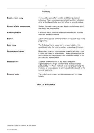 4
G/Jun15/48101/PM
Glossary
Break a news story To report the story often whilst it is still taking place or
unfolding. News broadcasters are in competition with each
other and will want to be among the first to cover the story.
Current affairs programmes Serious discussion programmes about events/issues which
are taking place around us.
e-Media platform Electronic media platform covers the internet and includes
websites and social media.
Format A term which covers both the content and overall style of the
programme.
Lead story The first story that is presented in a news bulletin. It is
considered to be the most important news story of the day.
News agenda/values Determines how much prominence news broadcasters give
to particular types of news stories. News editors will decide
which stories are ‘newsworthy’ and important enough to be
included in a news bulletin.
Press release A written communication to the media and other
organisations who might be interested. In this instance
produced by The News Network as a way of publicising the
invitation to young people to get involved in the launch of the
news programme.
Running order The order in which news stories are presented in a news
bulletin.
END OF MATERIALS
Copyright © 2015 AQA and its licensors. All rights reserved.
 