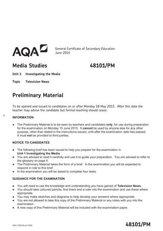 General Certificate of Secondary Education
June 2015
Media Studies 48101/PM
Unit 1 Investigating the Media
Topic Television News
Preliminary Material
To be opened and issued to candidates on or after Monday 18 May 2015. After this date the
teacher may advise the candidate but formal teaching should cease.
INFORMATION
● The Preliminary Material is to be seen by teachers and candidates only, for use during preparation
for the examination on Monday 15 June 2015. It cannot be used by anyone else for any other
purpose, other than stated in the instructions issued, until after the examination date has passed.
It must not be provided to third parties.
NOTICE TO CANDIDATES
● The following brief has been issued to help you prepare for the examination in
Unit 1 Investigating the Media.
● You are advised to read it carefully and use it to guide your preparation. You are advised to refer to
the glossary on page 4.
● The Preliminary Material takes the form of a brief. In the examination you will be expected to
respond in role to this brief.
● In the examination you will be asked to complete four tasks.
GUIDANCE FOR THE EXAMINATION
● You will need to use the knowledge and understanding you have gained of Television News.
● You should take coloured pencils, fine liners and a ruler into the examination and use these where
appropriate.
● You may make sketches and diagrams to help develop your answers where appropriate.
● You are not allowed to take this copy of the Preliminary Material or any notes with you into the
examination.
● A new copy of this Preliminary Material will be included with the examination paper.
48101/PMG/KL/109318/Jun15/E6
A
 