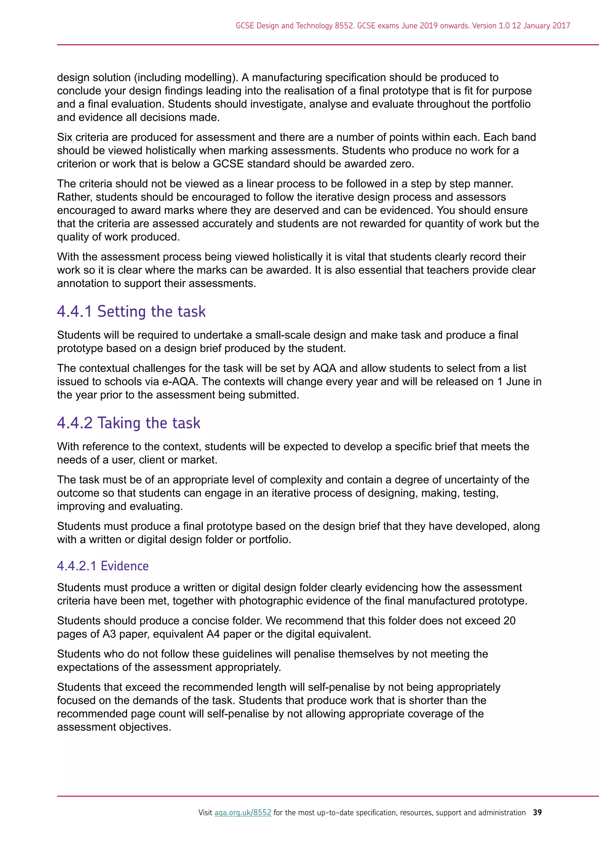 design solution (including modelling). A manufacturing specification should be produced to
conclude your design findings leading into the realisation of a final prototype that is fit for purpose
and a final evaluation. Students should investigate, analyse and evaluate throughout the portfolio
and evidence all decisions made.
Six criteria are produced for assessment and there are a number of points within each. Each band
should be viewed holistically when marking assessments. Students who produce no work for a
criterion or work that is below a GCSE standard should be awarded zero.
The criteria should not be viewed as a linear process to be followed in a step by step manner.
Rather, students should be encouraged to follow the iterative design process and assessors
encouraged to award marks where they are deserved and can be evidenced. You should ensure
that the criteria are assessed accurately and students are not rewarded for quantity of work but the
quality of work produced.
With the assessment process being viewed holistically it is vital that students clearly record their
work so it is clear where the marks can be awarded. It is also essential that teachers provide clear
annotation to support their assessments.
4.4.1 Setting the task
Students will be required to undertake a small-scale design and make task and produce a final
prototype based on a design brief produced by the student.
The contextual challenges for the task will be set by AQA and allow students to select from a list
issued to schools via e-AQA. The contexts will change every year and will be released on 1 June in
the year prior to the assessment being submitted.
4.4.2 Taking the task
With reference to the context, students will be expected to develop a specific brief that meets the
needs of a user, client or market.
The task must be of an appropriate level of complexity and contain a degree of uncertainty of the
outcome so that students can engage in an iterative process of designing, making, testing,
improving and evaluating.
Students must produce a final prototype based on the design brief that they have developed, along
with a written or digital design folder or portfolio.
4.4.2.1 Evidence
Students must produce a written or digital design folder clearly evidencing how the assessment
criteria have been met, together with photographic evidence of the final manufactured prototype.
Students should produce a concise folder. We recommend that this folder does not exceed 20
pages of A3 paper, equivalent A4 paper or the digital equivalent.
Students who do not follow these guidelines will penalise themselves by not meeting the
expectations of the assessment appropriately.
Students that exceed the recommended length will self-penalise by not being appropriately
focused on the demands of the task. Students that produce work that is shorter than the
recommended page count will self-penalise by not allowing appropriate coverage of the
assessment objectives.
GCSE Design and Technology 8552. GCSE exams June 2019 onwards. Version 1.0 12 January 2017
Visit aqa.org.uk/8552 for the most up-to-date specification, resources, support and administration 39
 
