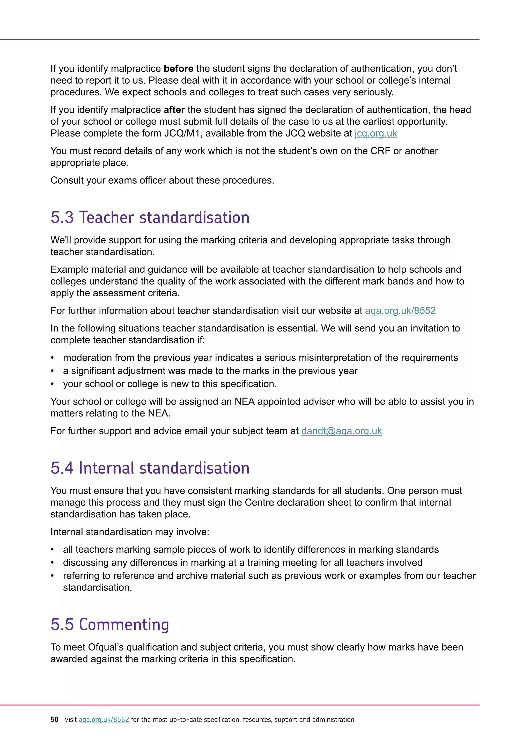 If you identify malpractice before the student signs the declaration of authentication, you don’t
need to report it to us. Please deal with it in accordance with your school or college’s internal
procedures. We expect schools and colleges to treat such cases very seriously.
If you identify malpractice after the student has signed the declaration of authentication, the head
of your school or college must submit full details of the case to us at the earliest opportunity.
Please complete the form JCQ/M1, available from the JCQ website at jcq.org.uk
You must record details of any work which is not the student’s own on the CRF or another
appropriate place.
Consult your exams officer about these procedures.
5.3 Teacher standardisation
We'll provide support for using the marking criteria and developing appropriate tasks through
teacher standardisation.
Example material and guidance will be available at teacher standardisation to help schools and
colleges understand the quality of the work associated with the different mark bands and how to
apply the assessment criteria.
For further information about teacher standardisation visit our website at aqa.org.uk/8552
In the following situations teacher standardisation is essential. We will send you an invitation to
complete teacher standardisation if:
• moderation from the previous year indicates a serious misinterpretation of the requirements
• a significant adjustment was made to the marks in the previous year
• your school or college is new to this specification.
Your school or college will be assigned an NEA appointed adviser who will be able to assist you in
matters relating to the NEA.
For further support and advice email your subject team at dandt@aqa.org.uk
5.4 Internal standardisation
You must ensure that you have consistent marking standards for all students. One person must
manage this process and they must sign the Centre declaration sheet to confirm that internal
standardisation has taken place.
Internal standardisation may involve:
• all teachers marking sample pieces of work to identify differences in marking standards
• discussing any differences in marking at a training meeting for all teachers involved
• referring to reference and archive material such as previous work or examples from our teacher
standardisation.
5.5 Commenting
To meet Ofqual’s qualification and subject criteria, you must show clearly how marks have been
awarded against the marking criteria in this specification.
50 Visit aqa.org.uk/8552 for the most up-to-date specification, resources, support and administration
 