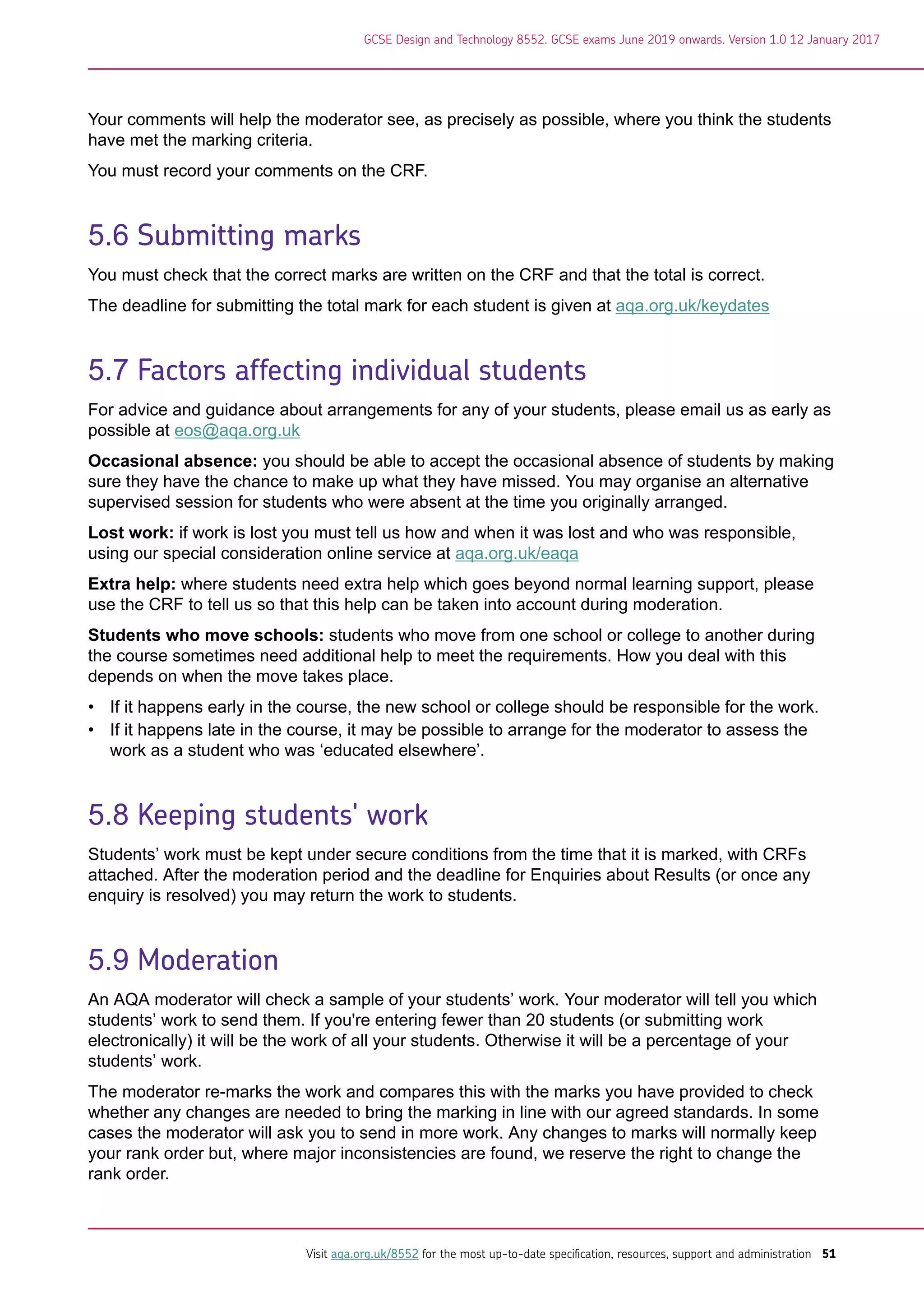 Your comments will help the moderator see, as precisely as possible, where you think the students
have met the marking criteria.
You must record your comments on the CRF.
5.6 Submitting marks
You must check that the correct marks are written on the CRF and that the total is correct.
The deadline for submitting the total mark for each student is given at aqa.org.uk/keydates
5.7 Factors affecting individual students
For advice and guidance about arrangements for any of your students, please email us as early as
possible at eos@aqa.org.uk
Occasional absence: you should be able to accept the occasional absence of students by making
sure they have the chance to make up what they have missed. You may organise an alternative
supervised session for students who were absent at the time you originally arranged.
Lost work: if work is lost you must tell us how and when it was lost and who was responsible,
using our special consideration online service at aqa.org.uk/eaqa
Extra help: where students need extra help which goes beyond normal learning support, please
use the CRF to tell us so that this help can be taken into account during moderation.
Students who move schools: students who move from one school or college to another during
the course sometimes need additional help to meet the requirements. How you deal with this
depends on when the move takes place.
• If it happens early in the course, the new school or college should be responsible for the work.
• If it happens late in the course, it may be possible to arrange for the moderator to assess the
work as a student who was ‘educated elsewhere’.
5.8 Keeping students' work
Students’ work must be kept under secure conditions from the time that it is marked, with CRFs
attached. After the moderation period and the deadline for Enquiries about Results (or once any
enquiry is resolved) you may return the work to students.
5.9 Moderation
An AQA moderator will check a sample of your students’ work. Your moderator will tell you which
students’ work to send them. If you're entering fewer than 20 students (or submitting work
electronically) it will be the work of all your students. Otherwise it will be a percentage of your
students’ work.
The moderator re-marks the work and compares this with the marks you have provided to check
whether any changes are needed to bring the marking in line with our agreed standards. In some
cases the moderator will ask you to send in more work. Any changes to marks will normally keep
your rank order but, where major inconsistencies are found, we reserve the right to change the
rank order.
GCSE Design and Technology 8552. GCSE exams June 2019 onwards. Version 1.0 12 January 2017
Visit aqa.org.uk/8552 for the most up-to-date specification, resources, support and administration 51
 