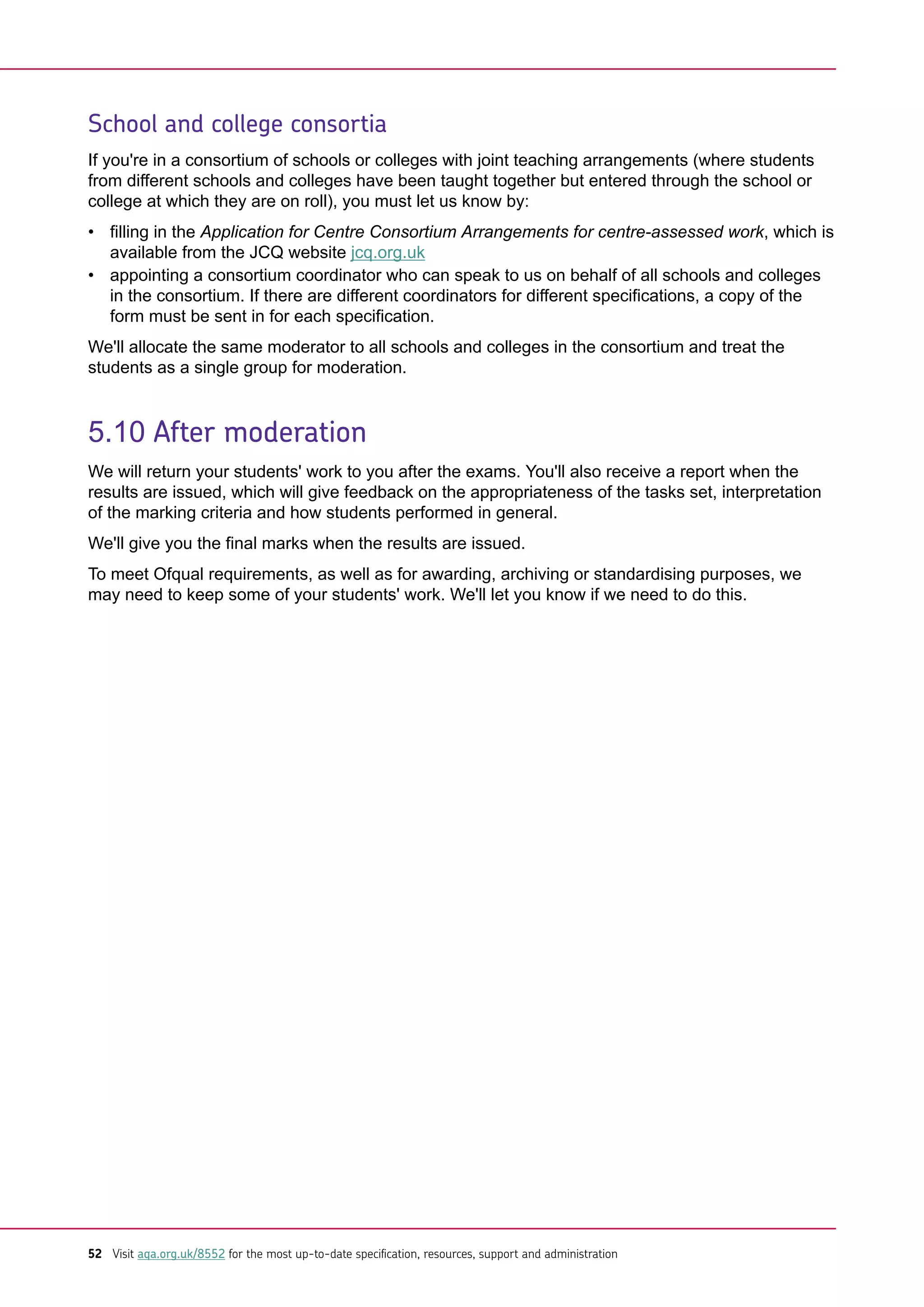 School and college consortia
If you're in a consortium of schools or colleges with joint teaching arrangements (where students
from different schools and colleges have been taught together but entered through the school or
college at which they are on roll), you must let us know by:
• filling in the Application for Centre Consortium Arrangements for centre-assessed work, which is
available from the JCQ website jcq.org.uk
• appointing a consortium coordinator who can speak to us on behalf of all schools and colleges
in the consortium. If there are different coordinators for different specifications, a copy of the
form must be sent in for each specification.
We'll allocate the same moderator to all schools and colleges in the consortium and treat the
students as a single group for moderation.
5.10 After moderation
We will return your students' work to you after the exams. You'll also receive a report when the
results are issued, which will give feedback on the appropriateness of the tasks set, interpretation
of the marking criteria and how students performed in general.
We'll give you the final marks when the results are issued.
To meet Ofqual requirements, as well as for awarding, archiving or standardising purposes, we
may need to keep some of your students' work. We'll let you know if we need to do this.
52 Visit aqa.org.uk/8552 for the most up-to-date specification, resources, support and administration
 