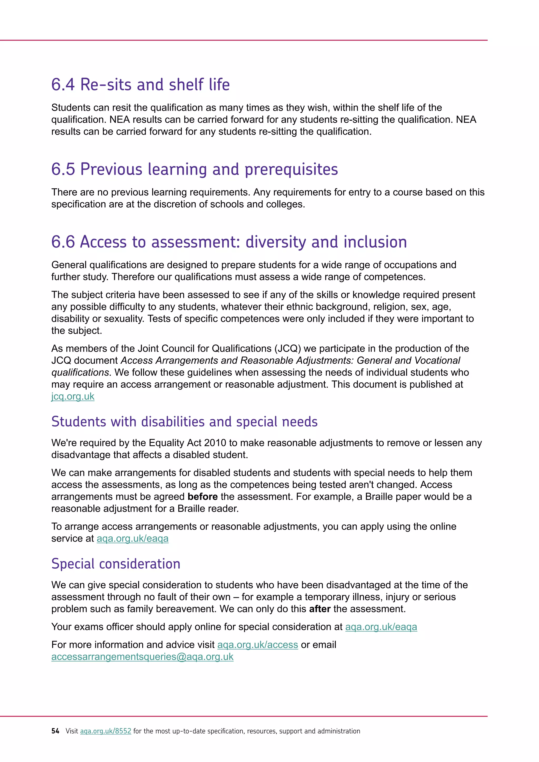 6.4 Re-sits and shelf life
Students can resit the qualification as many times as they wish, within the shelf life of the
qualification. NEA results can be carried forward for any students re-sitting the qualification. NEA
results can be carried forward for any students re-sitting the qualification.
6.5 Previous learning and prerequisites
There are no previous learning requirements. Any requirements for entry to a course based on this
specification are at the discretion of schools and colleges.
6.6 Access to assessment: diversity and inclusion
General qualifications are designed to prepare students for a wide range of occupations and
further study. Therefore our qualifications must assess a wide range of competences.
The subject criteria have been assessed to see if any of the skills or knowledge required present
any possible difficulty to any students, whatever their ethnic background, religion, sex, age,
disability or sexuality. Tests of specific competences were only included if they were important to
the subject.
As members of the Joint Council for Qualifications (JCQ) we participate in the production of the
JCQ document Access Arrangements and Reasonable Adjustments: General and Vocational
qualifications. We follow these guidelines when assessing the needs of individual students who
may require an access arrangement or reasonable adjustment. This document is published at
jcq.org.uk
Students with disabilities and special needs
We're required by the Equality Act 2010 to make reasonable adjustments to remove or lessen any
disadvantage that affects a disabled student.
We can make arrangements for disabled students and students with special needs to help them
access the assessments, as long as the competences being tested aren't changed. Access
arrangements must be agreed before the assessment. For example, a Braille paper would be a
reasonable adjustment for a Braille reader.
To arrange access arrangements or reasonable adjustments, you can apply using the online
service at aqa.org.uk/eaqa
Special consideration
We can give special consideration to students who have been disadvantaged at the time of the
assessment through no fault of their own – for example a temporary illness, injury or serious
problem such as family bereavement. We can only do this after the assessment.
Your exams officer should apply online for special consideration at aqa.org.uk/eaqa
For more information and advice visit aqa.org.uk/access or email
accessarrangementsqueries@aqa.org.uk
54 Visit aqa.org.uk/8552 for the most up-to-date specification, resources, support and administration
 