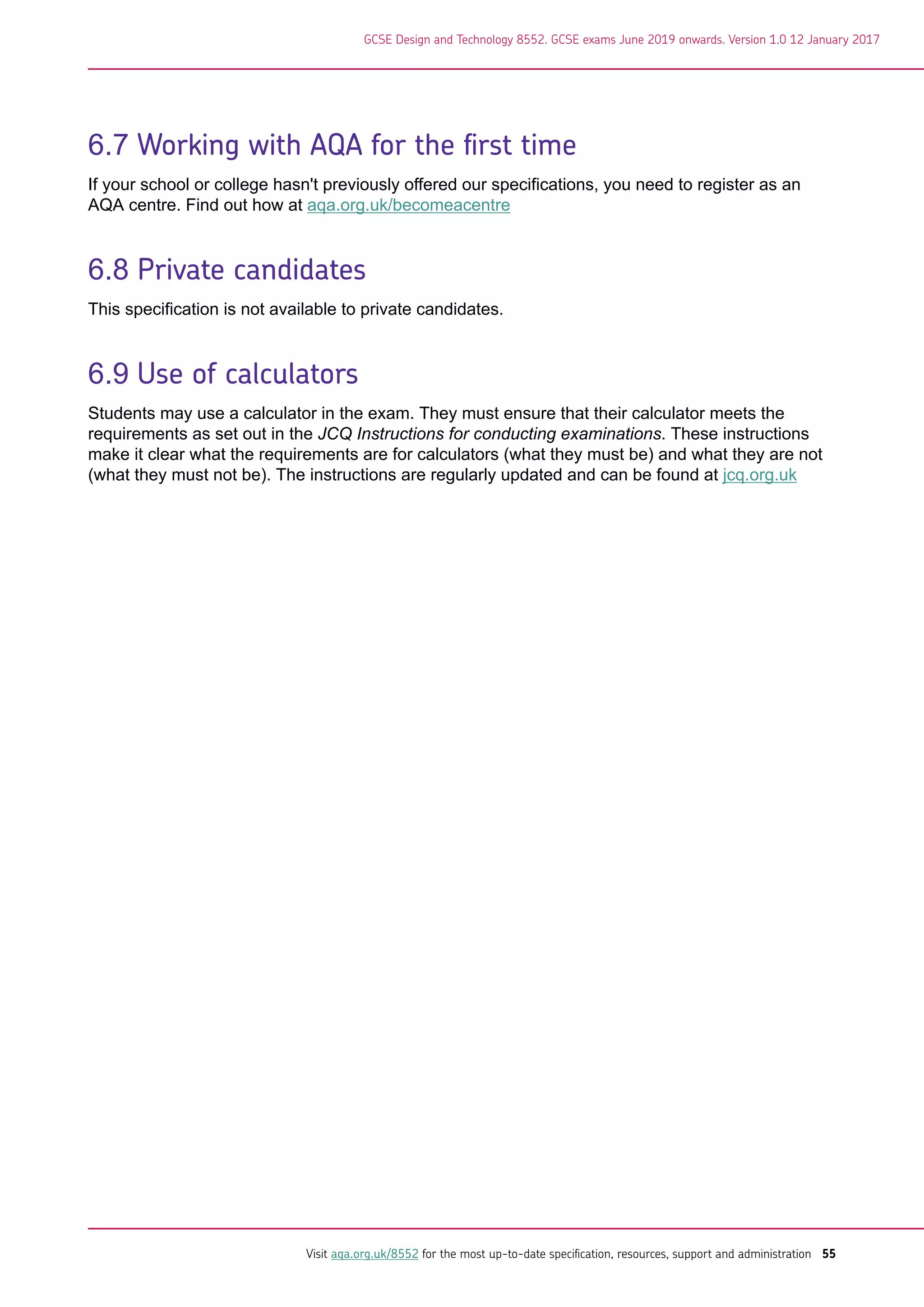 6.7 Working with AQA for the first time
If your school or college hasn't previously offered our specifications, you need to register as an
AQA centre. Find out how at aqa.org.uk/becomeacentre
6.8 Private candidates
This specification is not available to private candidates.
6.9 Use of calculators
Students may use a calculator in the exam. They must ensure that their calculator meets the
requirements as set out in the JCQ Instructions for conducting examinations. These instructions
make it clear what the requirements are for calculators (what they must be) and what they are not
(what they must not be). The instructions are regularly updated and can be found at jcq.org.uk
GCSE Design and Technology 8552. GCSE exams June 2019 onwards. Version 1.0 12 January 2017
Visit aqa.org.uk/8552 for the most up-to-date specification, resources, support and administration 55
 
