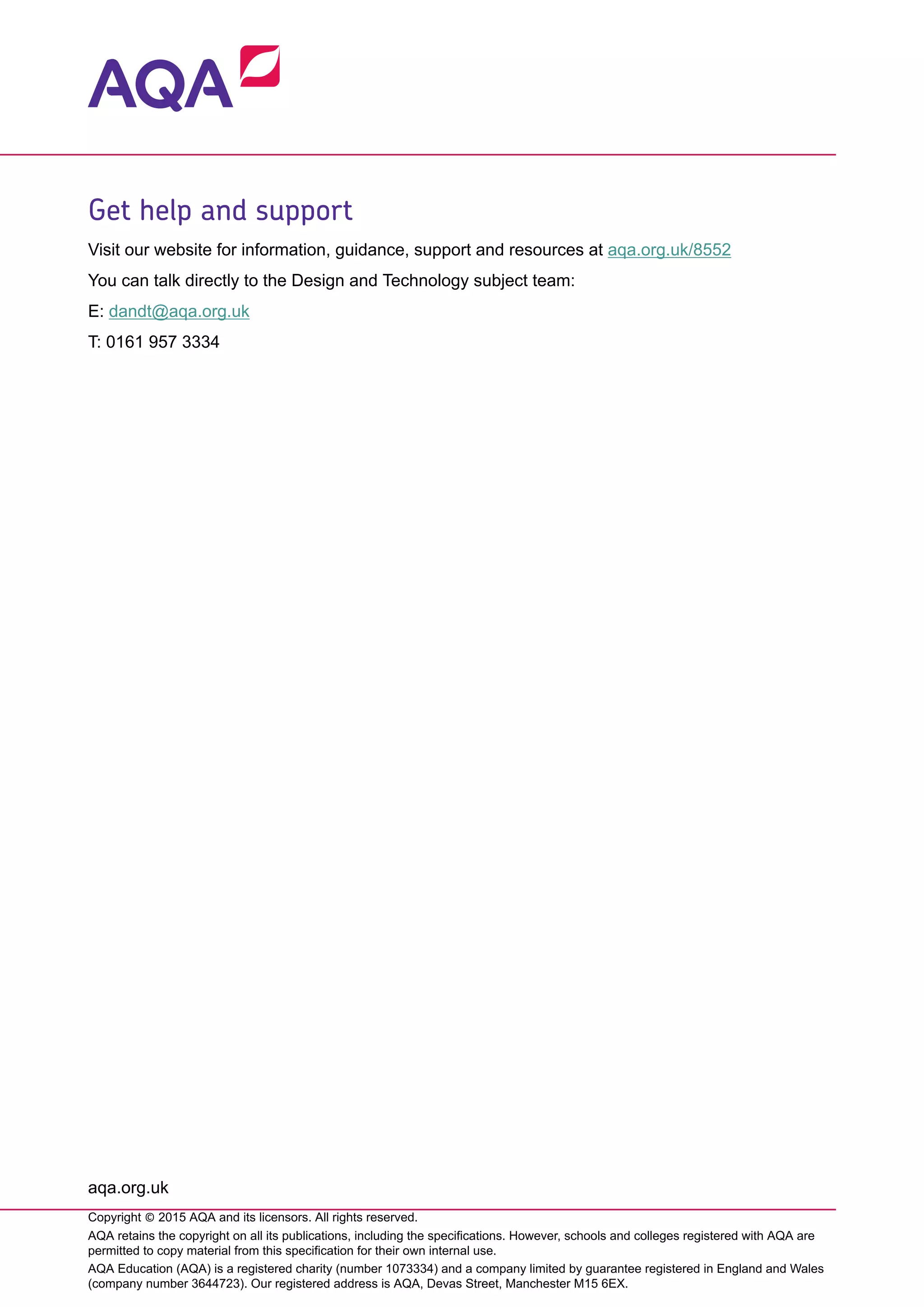 Get help and support
Visit our website for information, guidance, support and resources at aqa.org.uk/8552
You can talk directly to the Design and Technology subject team:
E: dandt@aqa.org.uk
T: 0161 957 3334
aqa.org.uk
Copyright © 2015 AQA and its licensors. All rights reserved.
AQA retains the copyright on all its publications, including the specifications. However, schools and colleges registered with AQA are
permitted to copy material from this specification for their own internal use.
AQA Education (AQA) is a registered charity (number 1073334) and a company limited by guarantee registered in England and Wales
(company number 3644723). Our registered address is AQA, Devas Street, Manchester M15 6EX.
 