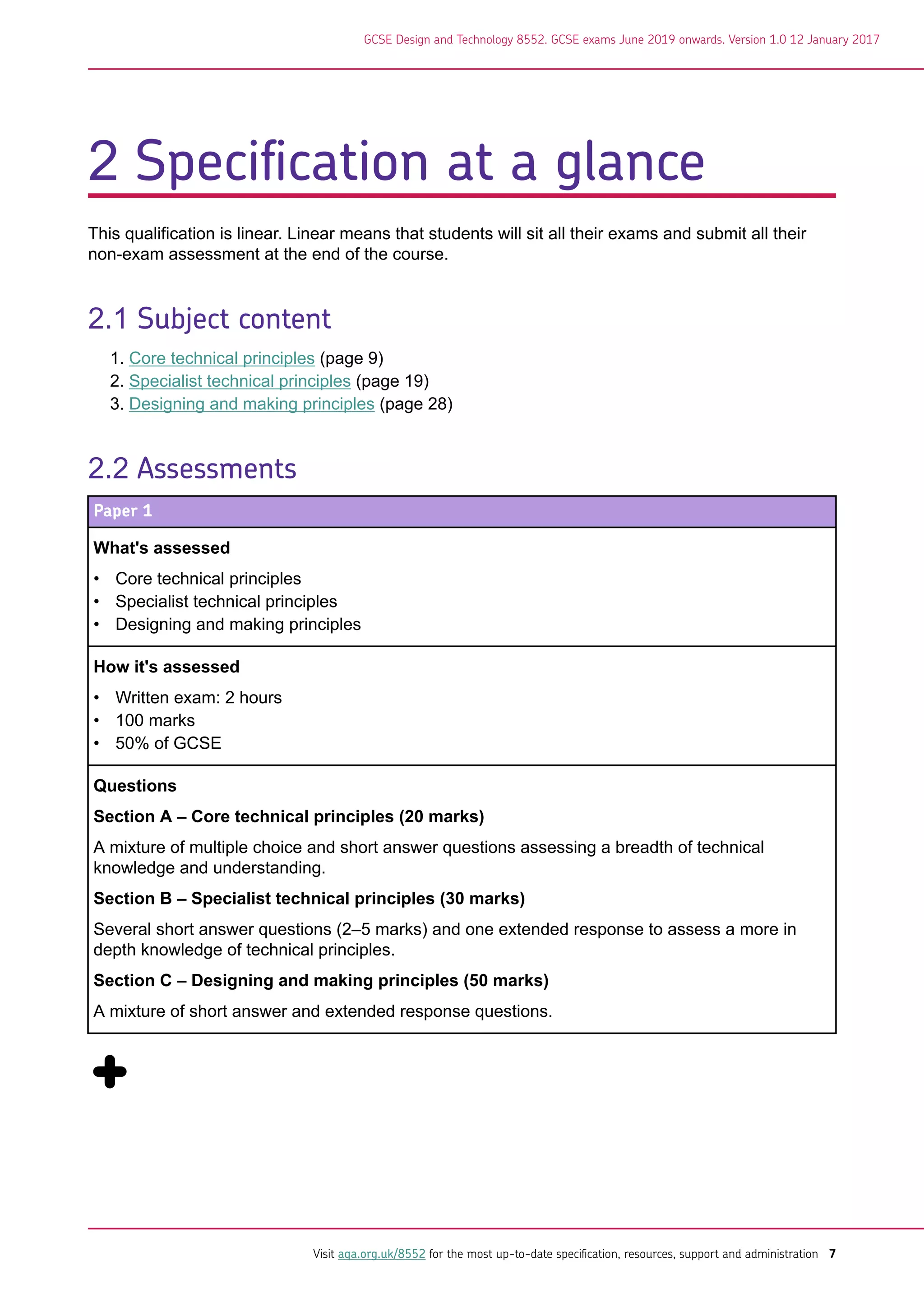2 Specification at a glance
This qualification is linear. Linear means that students will sit all their exams and submit all their
non-exam assessment at the end of the course.
2.1 Subject content
1. Core technical principles (page 9)
2. Specialist technical principles (page 19)
3. Designing and making principles (page 28)
2.2 Assessments
Paper 1
What's assessed
• Core technical principles
• Specialist technical principles
• Designing and making principles
How it's assessed
• Written exam: 2 hours
• 100 marks
• 50% of GCSE
Questions
Section A – Core technical principles (20 marks)
A mixture of multiple choice and short answer questions assessing a breadth of technical
knowledge and understanding.
Section B – Specialist technical principles (30 marks)
Several short answer questions (2–5 marks) and one extended response to assess a more in
depth knowledge of technical principles.
Section C – Designing and making principles (50 marks)
A mixture of short answer and extended response questions.
GCSE Design and Technology 8552. GCSE exams June 2019 onwards. Version 1.0 12 January 2017
Visit aqa.org.uk/8552 for the most up-to-date specification, resources, support and administration 7
 