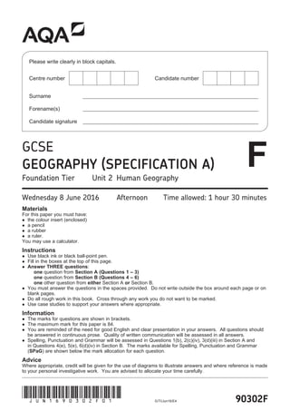 90302FG/TI/Jun16/E4
(JUN1690302F01)
GCSE
GEOGRAPHY SPECIFICATION A
Foundation Tier Unit 2 Human Geography
Wednesday 8 June 2016 Afternoon Time allowed: 1 hour 30 minutes
Materials
For this paper you must have:
 the colour insert (enclosed)
 a pencil
 a rubber
 a ruler.
You may use a calculator.
Instructions
 Use black ink or black ball-point pen.
 Fill in the boxes at the top of this page.
 Answer THREE questions:
one question from Section A (Questions 1 – 3)
one question from Section B (Questions 4 – 6)
one other question from either Section A or Section B.
 You must answer the questions in the spaces provided. Do not write outside the box around each page or on
blank pages.
 Do all rough work in this book. Cross through any work you do not want to be marked.
 Use case studies to support your answers where appropriate.
Information
 The marks for questions are shown in brackets.
 The maximum mark for this paper is 84.
 You are reminded of the need for good English and clear presentation in your answers. All questions should
be answered in continuous prose. Quality of written communication will be assessed in all answers.
 Spelling, Punctuation and Grammar will be assessed in Questions 1(b), 2(c)(iv), 3(d)(iii) in Section A and
in Questions 4(e), 5(e), 6(d)(iv) in Section B. The marks available for Spelling, Punctuation and Grammar
(SPaG) are shown below the mark allocation for each question.
Advice
Where appropriate, credit will be given for the use of diagrams to illustrate answers and where reference is made
to your personal investigative work. You are advised to allocate your time carefully.
Please write clearly in block capitals.
Centre number Candidate number
Surname ________________________________________________________________________
Forename(s) ________________________________________________________________________
Candidate signature ________________________________________________________________________
F
 