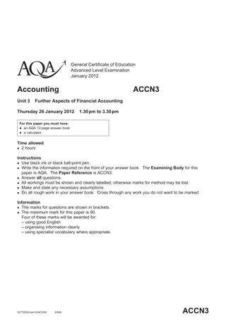 General Certificate of Education
Advanced Level Examination
January 2012
Accounting ACCN3
Unit 3 Further Aspects of Financial Accounting
Thursday 26 January 2012 1.30pm to 3.30pm
For this paper you must have:
 an AQA 12-page answer book
 a calculator.
Time allowed
 2 hours
Instructions
 Use black ink or black ball-point pen.
 Write the information required on the front of your answer book. The Examining Body for this
paper is AQA. The Paper Reference is ACCN3.
 Answer all questions.
 All workings must be shown and clearly labelled; otherwise marks for method may be lost.
 Make and state any necessary assumptions.
 Do all rough work in your answer book. Cross through any work you do not want to be marked.
Information
 The marks for questions are shown in brackets.
 The maximum mark for this paper is 90.
Four of these marks will be awarded for:
– using good English
– organising information clearly
– using specialist vocabulary where appropriate.
ACCN3G/T72253/Jan12/ACCN3 6/6/6/
 