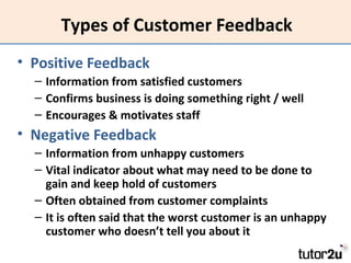 Types of Customer Feedback
• Positive Feedback
– Information from satisfied customers
– Confirms business is doing something right / well
– Encourages & motivates staff

• Negative Feedback
– Information from unhappy customers
– Vital indicator about what may need to be done to
gain and keep hold of customers
– Often obtained from customer complaints
– It is often said that the worst customer is an unhappy
customer who doesn’t tell you about it

 