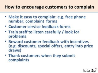 How to encourage customers to complain
• Make it easy to complain: e.g. free phone
number; complaint forms
• Customer service feedback forms
• Train staff to listen carefully / look for
problems
• Reward customer feedback with incentives
(e.g. discounts, special offers, entry into prize
draws)
• Thank customers when they submit
complaints

 