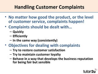 Handling Customer Complaints
• No matter how good the product, or the level
of customer service, complaints happen!
• Complaints should be dealt with…
– Quickly
– Efficiently
– In the same way (consistently)

• Objectives for dealing with complaints

– Try to restore customer satisfaction
– Try to maintain customer loyalty
– Behave in a way that develops the business reputation
for being fair but sensible

 