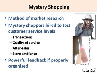 Mystery Shopping
• Method of market research
• Mystery shoppers hired to test
customer service levels
– Transactions
– Quality of service
– After-sales
– Store ambience

• Powerful feedback if properly
organised

 