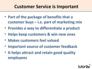 Customer Service is Important
• Part of the package of benefits that a
customer buys – i.e. part of marketing mix
• Provides a way to differentiate a product
• Helps keep customers & win new ones
• Makes customers feel valued
• Important source of customer feedback
• It helps attract and retain good quality
employees

 