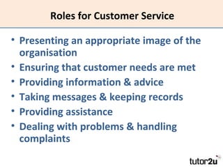 Roles for Customer Service
• Presenting an appropriate image of the
organisation
• Ensuring that customer needs are met
• Providing information & advice
• Taking messages & keeping records
• Providing assistance
• Dealing with problems & handling
complaints

 